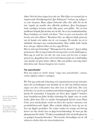 134
Kapitel 35: Behövs säljchefer?
älska. Och det finns några kvar där ute. Här följer ett exempel på en
inspirerande Försäljningschef: Jim Palmqvist33 befann sig nyligen i
en svår situation. Hans säljare förlorade affär efter affär för att de
inte vågade gå utanför den officiella prislistan. Jims föregångare
hade nämligen bestämt exakt vilka priser som gällde. För att lösa
problemet började Jim berätta om sin idé: Att ta nya marknadsandelar.
Hans budskap var enkelt och klart: ”Sätt ett pris som kunden vill
betala och vinn affären.” Resultatet blev att säljarna höjde priserna
när de kunde och sänkte när de var tvungna. På mindre än ett år
dubblade företaget sina marknadsandelar. Han ställde både hårda
krav och gav säljarna frihet att leva upp till dem.
Hur är mitt eget ledarskap? ”Management by absence”. Jag är aldrig
på kontoret. Det är ingen ledarstil som jag tycker att du skall kopiera.
Men jag är stolt för vår idé, för vårt team och för hur vi tänjer
gränserna. Jag jobbar hårt och är helt fokuserad på att vi skall hjälpa
våra kunder att göra bättre affärer. Alla som jobbar runt mig måste
dela detta mål. Annars fungerar inte teamet.
Var annorlunda!
Den nya typen av chefer måste ”våga vara annorlunda”, annars
surfar säljarna vidare i vardagen.
PS: När jag studerade ledarskap och organisationsteori på åttiotalet
fanns det en forskargren som hävdade att en chef inte behöver kunna
något om den verksamhet han eller hon är skall leda. Det som
behövdes var att ha en strukturerad målstyrningsprocess och en god
känsla för människor. I biografin om Steve Jobs (Apple)34 beskrivs
hans bundsförvant John Scullys ledarskap för Apple som ett totalt
fiasko. John kom från en mycket framgångsrik karriär inom Pepsi
Cola, men misslyckades totalt att driva det mycket visionära och
produktfokuserade Apple. Han verkade aldrig ha brytt sig om att
lära sig Apples produkter. Nu verkar vinden ha svängt och företag
kräver att ofta chefen har en djup branschkunskap. Se bara på alla
platsannonserförchefer:”Visökerennytänkandechef ochdufårgärna ha
en gedigen branscherfarenhet.” Det betyder förmodligen att de vill
rekrytera chefen från sin värsta konkurrent.
33. Jim Palmqvist, VD
Svensk Fast i Uppsala,
intervju, 2012.
34. Isaacson, Walter,
(2011), Steve Jobs,
en biografi, Stockholm,
Albert Bonnier förlag.
 