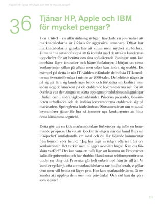 135
Tjänar HP, Apple och IBM
för mycket pengar?
I en artikel i en affärstidning nyligen hävdade en journalist att
marknadsledarna är i fokus för aggressiva utmanare. Oftast har
marknadsledarna ganska lite att vinna men mycket att förlora.
Utmanarna satsar oftast på att få kontakt med de utvalda kundernas
toppchefer för att berätta om sina sofistikerade lösningar som kan
innebära lägre kostnader och bättre funktioner. I början tas dessa
konkurrenter sällan på allvar men saker kan ändra sig snabbt. Ett
exempel på detta är när IT-världen avfärdade de indiska IT-konsul-
ternas leveransförmåga i mitten av 2000-talet. De behövde några år
på sig att lära sig kundernas behov och förbättra sin kvalitet men
sedan slog de knockout på de etablerade leverantörerna och för att
överleva var de tvungna att sätta upp egna produktionsanläggningar
i Indien och i andra lågkostnadsländer. Priserna pressades, lönsam-
heten urholkades och de indiska leverantörerna etablerade sig på
marknaden. Spelreglerna hade ändrats. Slutsatsen är att om ett antal
leverantörer tjänar för bra så kommer nya konkurrenter att hitta
dessa lönsamma segment.
Detta gör att en klok marknadsledare förbereder sig inför en kom-
mande prispress. Du vet att klockan är slagen när din kund låter sin
inköpschef omförhandla ert avtal och du får följande kommentar
från honom eller henne: ”Jag har tagit in några offerter från era
konkurrenter. Det verkar som ni ligger avsevärt högre. Kan du för-
klara varför?” Det kan vara ett tufft läge att komma ur. Fenomenet
kallas för priserosion och har drabbat bland annat telefonoperatörerna
under en lång tid. Priserna går helt enkelt ned från år till år. Vi
kund er tycker ju ofta att marknadsledarna tar hutlöst betalt, vi gillar
dem men vill betala ett lägre pris. Hur kan marknadsledarna få oss
kunder att uppleva dem som mer prisvärda? Och vad kan du göra
som säljare?
Kapitel 36: Tjänar HP, Apple och IBM för mycket pengar?
36
 