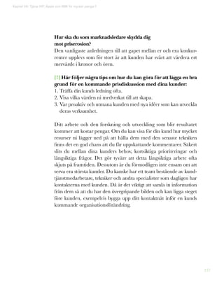 137
Kapitel 36: Tjänar HP, Apple och IBM för mycket pengar?
Hur ska du som marknadsledare skydda dig
mot priserosion?
Den vanligaste anledningen till att gapet mellan er och era konkur-
renter upplevs som för stort är att kunden har svårt att värdera ert
mervärde i kronor och ören.
[!] Här följer några tips om hur du kan göra för att lägga en bra
grund för en kommande prisdiskussion med dina kunder:
1. Träffa din kunds ledning ofta.
2. Visa vilka värden ni medverkat till att skapa.
3. Var proaktiv och utmana kunden med nya idéer som kan utveckla
deras verksamhet.
Ditt arbete och den forskning och utveckling som blir resultatet
kommer att kostar pengar. Om du kan visa för din kund hur mycket
resurser ni lägger ned på att hålla dem med den senaste tekniken
finns det en god chans att du får uppskattande kommentarer. Säkert
slits du mellan dina kunders behov, kortsiktiga prioriteringar och
långsiktiga frågor. Det gör tyvärr att detta långsiktiga arbete ofta
skjuts på framtiden. Dessutom är du förmodligen inte ensam om att
serva era största kunder. Du kanske har ett team bestående av kund-
tjänstmedarbetare, tekniker och andra specialister som dagligen har
kontakterna med kunden. Då är det viktigt att samla in information
från dem så att du har den övergripande bilden och kan ligga steget
före kunden, exempelvis bygga upp ditt kontaktnät inför en kunds
kommande organisationsförändring.
 