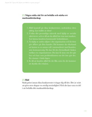 138
Kapitel 36: Tjänar HP, Apple och IBM för mycket pengar?
[!] Några enkla råd för att behålla och stärka ert
marknadsledarskap
[!] Råd
Sänk priset innan dina konkurrenter tvingar dig till det. Det är svårt
att göra men skapar en otrolig trovärdighet! Och det kan vara en del
i att behålla ditt marknadsledarskap.
1. Håll kontroll på dina konkurrenter, nedvärdera dem
aldrig. Lär istället av dem!
2. Utöka ditt personliga nätverk med hjälp av sociala
aktiviteter och se till att du alltid har örat mot marken.
Lär känna kundens kommande beslutsfattare.
3. Ta hjälp av andra säljare i din organisation och låt dem
gör affärer på dina kunder. Då kommer du efterhand
att kunna ta en annan roll i sammarbetet med kunden,
som kontoansvarig. Du kan bli den förmedlande länken
mellan era organisationer. Du kan få äran om det går
bra och kan vara problemlösaren om det inte gör det.
En vinnare i båda lägen.
4. Se till att kunden alltid får det lilla extra för det kommer
att skydda din relation.
 