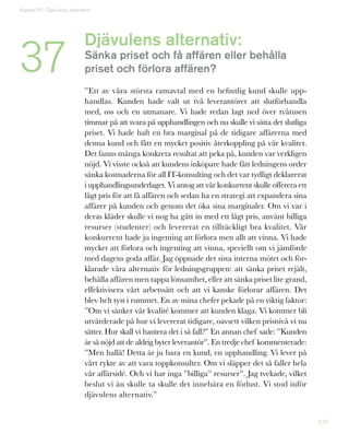 139
Djävulens alternativ:
Sänka priset och få affären eller behålla
priset och förlora affären?
”Ett av våra största ramavtal med en befintlig kund skulle upp-
handlas. Kunden hade valt ut två leverantörer att slutförhandla
med, oss och en utmanare. Vi hade redan lagt ned över tvåtusen
timmar på att svara på upphandlingen och nu skulle vi sätta det slutliga
priset. Vi hade haft en bra marginal på de tidigare affärerna med
denna kund och fått en mycket positiv återkoppling på vår kvalitet.
Det fanns många konkreta resultat att peka på, kunden var verkligen
nöjd. Vi visste också att kundens inköpare hade fått ledningens order
sänka kostnaderna för all IT-konsulting och det var tydligt deklarerat
i upphandlingsunderlaget. Vi antog att vår konkurrent skulle offerera ett
lågt pris för att få affären och sedan ha en strategi att expandera sina
affärer på kunden och genom det öka sina marginaler. Om vi var i
deras kläder skulle vi nog ha gått in med ett lågt pris, använt billiga
resurser (studenter) och levererat en tillräckligt bra kvalitet. Vår
konkurrent hade ju ingenting att förlora men allt att vinna. Vi hade
mycket att förlora och ingenting att vinna, speciellt om vi jämförde
med dagens goda affär. Jag öppnade det sista interna mötet och för-
klarade våra alternativ för ledningsgruppen: att sänka priset rejält,
behålla affären men tappa lönsamhet, eller att sänka priset lite grand,
effektivisera vårt arbetssätt och att vi kanske förlorar affären. Det
blev helt tyst i rummet. En av mina chefer pekade på en viktig faktor:
”Om vi sänker vår kvalité kommer att kunden klaga. Vi kommer bli
utvärderade på hur vi levererat tidigare, oavsett vilken prisnivå vi nu
sätter. Hur skall vi hantera det i så fall?” En annan chef sade: ”Kunden
är så nöjd att de aldrig byter leverantör”. En tredje chef kommenterade:
”Men hallå! Detta är ju bara en kund, en upphandling. Vi lever på
vårt rykte av att vara toppkonsulter. Om vi släpper det så faller hela
vår affärsidé. Och vi har inga ”billiga” resurser”. Jag tvekade, vilket
beslut vi än skulle ta skulle det innebära en förlust. Vi stod inför
djävulens alternativ.”
37
Kapitel 37: Djävulens alternativ
 