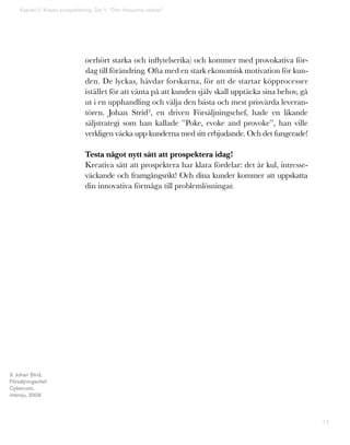 14
Kapitel 2: Kreativ prospektering. Del 1: ”Den försvunna väskan”
oerhört starka och inflytelserika) och kommer med provokativa för-
slag till förändring. Ofta med en stark ekonomisk motivation för kun-
den. De lyckas, hävdar forskarna, för att de startar köpprocesser
istället för att vänta på att kunden själv skall upptäcka sina behov, gå
ut i en upphandling och välja den bästa och mest prisvärda leveran-
tören. Johan Strid3, en driven Försäljningschef, hade en likande
säljstrategi som han kallade ”Poke, evoke and provoke”, han ville
verkligen väcka upp kunderna med sitt erbjudande. Och det fungerade!
Testa något nytt sätt att prospektera idag!
Kreativa sätt att prospektera har klara fördelar: det är kul, intresse-
väckande och framgångsrikt! Och dina kunder kommer att uppskatta
din innovativa förmåga till problemlösningar.
3. Johan Strid,
Försäljningschef
Cybercom,
intervju, 2009
 
