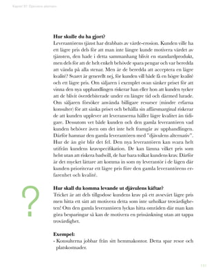 141
Hur skulle du ha gjort?
Leverantörens tjänst har drabbats av värde-erosion. Kunden ville ha
ett lägre pris dels för att man inte längre kunde motivera värdet av
tjänsten, den hade i detta sammanhang blivit en standardprodukt,
men dels för att de helt enkelt behövde spara pengar och var beredda
att vända på alla stenar. Men är de beredda att acceptera en lägre
kvalité? Svaret är generellt nej, för kunden vill både få en högre kvalité
och ett lägre pris. Om säljaren i exemplet ovan sänker priset för att
vinna den nya upphandlingen riskerar han eller hon att kunden tycker
att de blivit överdebiterade under en längre tid och därmed lurade.
Om säljaren försöker använda billigare resurser (mindre erfarna
konsulter) för att sänka priset och behålla sin affärsmarginal riskerar
de att kunden upplever att leveranserna håller lägre kvalitet än tidi-
gare. Dessutom vet både kunden och den gamla leverantören vad
kunden behöver även om det inte helt framgår av upphandlingen.
Därför hamnar den gamla leverantören med ”djävulens alternativ”.
Hur de än gör blir det fel. Den nya leverantören kan svara helt
utifrån kundens kravspecifikation. De kan lämna vilket pris som
helst utan att riskera badwill, de har bara tolkat kundens krav. Därför
är det mycket lättare att komma in som ny leverantör i de lägen där
kunden prioriterar ett lägre pris före den gamla leverantörens er-
farenhet och kvalité.
Hur skall du komma levande ut djävulens käftar?
Tricket är att dels tillgodose kundens krav på ett avsevärt lägre pris
men hitta ett sätt att motivera detta som inte urholkar trovärdighe-
ten! Om den gamla leverantören lyckas hitta områden där man kan
göra besparingar så kan de motivera en prissänkning utan att tappa
trovärdighet.
Exempel:
- Konsulterna jobbar från sitt hemmakontor. Detta spar resor och
platskostnader.
Kapitel 37: Djävulens alternativ
?
 