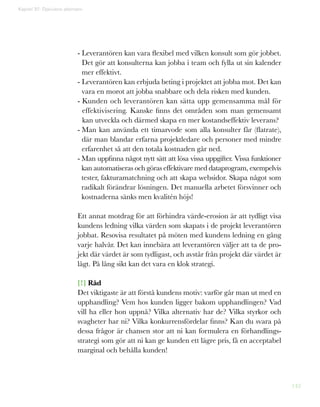 142
- Leverantören kan vara flexibel med vilken konsult som gör jobbet.
Det gör att konsulterna kan jobba i team och fylla ut sin kalender
mer effektivt.
- Leverantören kan erbjuda beting i projektet att jobba mot. Det kan
vara en morot att jobba snabbare och dela risken med kunden.
- Kunden och leverantören kan sätta upp gemensamma mål för
effektivisering. Kanske finns det områden som man gemensamt
kan utveckla och därmed skapa en mer kostandseffektiv leverans?
- Man kan använda ett timarvode som alla konsulter får (flatrate),
där man blandar erfarna projektledare och personer med mindre
erfarenhet så att den totala kostnaden går ned.
- Man uppfinna något nytt sätt att lösa vissa uppgifter. Vissa funktioner
kan automatiseras och göras effektivare med dataprogram, exempelvis
tester, fakturamatchning och att skapa websidor. Skapa något som
radikalt förändrar lösningen. Det manuella arbetet försvinner och
kostnaderna sänks men kvalitén höjs!
Ett annat motdrag för att förhindra värde-erosion är att tydligt visa
kundens ledning vilka värden som skapats i de projekt leverantören
jobbat. Resovisa resultatet på möten med kundens ledning en gång
varje halvår. Det kan innebära att leverantören väljer att ta de pro-
jekt där värdet är som tydligast, och avstår från projekt där värdet är
lågt. På lång sikt kan det vara en klok strategi.
[!] Råd
Det viktigaste är att förstå kundens motiv: varför går man ut med en
upphandling? Vem hos kunden ligger bakom upphandlingen? Vad
vill ha eller hon uppnå? Vilka alternativ har de? Vilka styrkor och
svagheter har ni? Vilka konkurrensfördelar finns? Kan du svara på
dessa frågor är chansen stor att ni kan formulera en förhandlings-
strategi som gör att ni kan ge kunden ett lägre pris, få en acceptabel
marginal och behålla kunden!
Kapitel 37: Djävulens alternativ
 