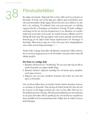 143
Förstudiefällan
En säljare berättade: “Jag hade fått en liten affär med en ny kund, en
förstudie. Vi hade satt ett för lågt pris, affären gick med förlust men
eftersom förstudien skulle öppna dörren för den stora affären var det
helt i sin ordning. Vi jobbade hårt och presenterade en utförlig
rapport där bl. a. lösningen var beskriven i detalj. Vi hade verkligen
ansträngt oss för att visa hur kompetenta vi var. Kunden var mycket
nöjd med materialet och lovade att snabbt komma tillbaka med ett
förslag till nästa steg. När jag någon vecka senare pratade med honom
förstod jag att de själva hade börjat implementera de lösningar vi
föreslagit. Man kan ju säja att vi inte bara gett dem shoppinglistan
utan också monteringsanvisningen…”.
Varför leder många förstudier till likande situationer? Min erfaren-
het är att bara tjugo procent av de förstudier som görs leder fram till
riktiga projekt.
Det finns tre vanliga skäl:
1. Kunden vill bara ha en ”besiktning” för att vara säker på att allt är
under kontroll, om någon skulle fråga.
2. Kunden behöver säljarens kunskap för att kunna göra projektet
med egna resurser.
3. Säljaren tror att man snabbare kommer till avslut om man får
göra en förstudie.
I de två första fallen finns ett konkret behov bakom kundens intresse
av att köpa en förstudie. Om du kan få hyfsat betalt för den tid och
de resurser ni får lägga ned kan det vara en bra affär. Om du är i
förstudiebranschen vill säga. Det finns konsultbolag vars huvudsyssla
är att göra förstudier. De är proffs på det och kunderna respekterar
deras prisbild och leverantörsoberoende. Sällan kan de heller leverera
hela lösningen.
38
Kapitel 38: Förstudiefällan
 