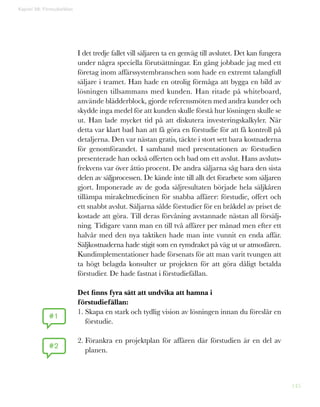 145
I det tredje fallet vill säljaren ta en genväg till avslutet. Det kan fungera
under några speciella förutsättningar. En gång jobbade jag med ett
företag inom affärssystembranschen som hade en extremt talangfull
säljare i teamet. Han hade en otrolig förmåga att bygga en bild av
lösningen tillsammans med kunden. Han ritade på whiteboard,
använde blädderblock, gjorde referensmöten med andra kunder och
skydde inga medel för att kunden skulle förstå hur lösningen skulle se
ut. Han lade mycket tid på att diskutera investeringskalkyler. När
detta var klart bad han att få göra en förstudie för att få kontroll på
detaljerna. Den var nästan gratis, täckte i stort sett bara kostnaderna
för genomförandet. I samband med presentationen av förstudien
presenterade han också offerten och bad om ett avslut. Hans avsluts-
frekvens var över åttio procent. De andra säljarna såg bara den sista
delen av säljprocessen. De kände inte till allt det förarbete som säljaren
gjort. Imponerade av de goda säljresultaten började hela säljkåren
tillämpa mirakelmedicinen för snabba affärer: förstudie, offert och
ett snabbt avslut. Säljarna sålde förstudier för en bråkdel av priset de
kostade att göra. Till deras förvåning avstannade nästan all försälj-
ning. Tidigare vann man en till två affärer per månad men efter ett
halvår med den nya taktiken hade man inte vunnit en enda affär.
Säljkostnaderna hade stigit som en rymdraket på väg ut ur atmosfären.
Kundimplementationer hade försenats för att man varit tvungen att
ta högt belagda konsulter ur projekten för att göra dåligt betalda
förstudier. De hade fastnat i förstudiefällan.
Det finns fyra sätt att undvika att hamna i
förstudiefällan:
1. Skapa en stark och tydlig vision av lösningen innan du föreslår en
förstudie.
2. Förankra en projektplan för affären där förstudien är en del av
planen.
Kapitel 38: Förstudiefällan
#1
#2
 