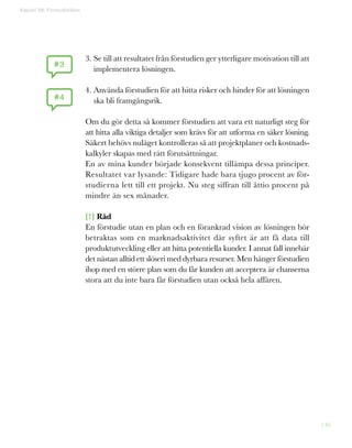 146
Kapitel 38: Förstudiefällan
3. Se till att resultatet från förstudien ger ytterligare motivation till att
implementera lösningen.
4. Använda förstudien för att hitta risker och hinder för att lösningen
ska bli framgångsrik.
Om du gör detta så kommer förstudien att vara ett naturligt steg för
att hitta alla viktiga detaljer som krävs för att utforma en säker lösning.
Säkert behövs nuläget kontrolleras så att projektplaner och kostnads-
kalkyler skapas med rätt förutsättningar.
En av mina kunder började konsekvent tillämpa dessa principer.
Resultatet var lysande: Tidigare hade bara tjugo procent av för-
studierna lett till ett projekt. Nu steg siffran till åttio procent på
mindre än sex månader.
[!] Råd
En förstudie utan en plan och en förankrad vision av lösningen bör
betraktas som en marknadsaktivitet där syftet är att få data till
produktutveckling eller att hitta potentiella kunder. I annat fall innebär
det nästan alltid ett slöseri med dyrbara resurser. Men hänger förstudien
ihop med en större plan som du får kunden att acceptera är chanserna
stora att du inte bara får förstudien utan också hela affären.
#3
#4
 