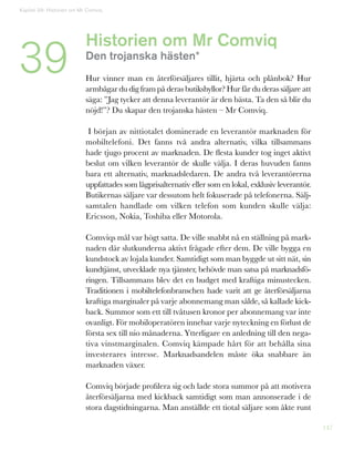 147
Historien om Mr Comviq
Den trojanska hästen*
Hur vinner man en återförsäljares tillit, hjärta och plånbok? Hur
armbågar du dig fram på deras butikshyllor? Hur får du deras säljare att
säga: ”Jag tycker att denna leverantör är den bästa. Ta den så blir du
nöjd!”? Du skapar den trojanska hästen – Mr Comviq.
I början av nittiotalet dominerade en leverantör marknaden för
mobiltelefoni. Det fanns två andra alternativ, vilka tillsammans
hade tjugo procent av marknaden. De flesta kunder tog inget aktivt
beslut om vilken leverantör de skulle välja. I deras huvuden fanns
bara ett alternativ, marknadsledaren. De andra två leverantörerna
uppfattades som lågprisalternativ eller som en lokal, exklusiv leverantör.
Butikernas säljare var dessutom helt fokuserade på telefonerna. Sälj-
samtalen handlade om vilken telefon som kunden skulle välja:
Ericsson, Nokia, Toshiba eller Motorola.
Comviqs mål var högt satta. De ville snabbt nå en ställning på mark-
naden där slutkunderna aktivt frågade efter dem. De ville bygga en
kundstock av lojala kunder. Samtidigt som man byggde ut sitt nät, sin
kundtjänst, utvecklade nya tjänster, behövde man satsa på marknadsfö-
ringen. Tillsammans blev det en budget med kraftiga minustecken.
Traditionen i mobiltelefonbranschen hade varit att ge återförsäljarna
kraftiga marginaler på varje abonnemang man sålde, så kallade kick-
back. Summor som ett till tvåtusen kronor per abonnemang var inte
ovanligt. För mobiloperatören innebar varje nyteckning en förlust de
första sex till nio månaderna. Ytterligare en anledning till den nega-
tiva vinstmarginalen. Comviq kämpade hårt för att behålla sina
investerares intresse. Marknadsandelen måste öka snabbare än
marknaden växer.
Comviq började profilera sig och lade stora summor på att motivera
återförsäljarna med kickback samtidigt som man annonserade i de
stora dagstidningarna. Man anställde ett tiotal säljare som åkte runt
Kapitel 39: Historien om Mr Comviq
39
 