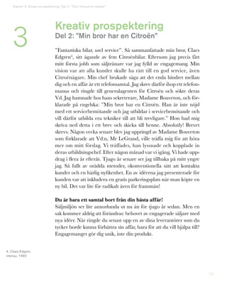 15
Kreativ prospektering
Del 2: ”Min bror har en Citroën”
”Fantastiska bilar, usel service”. Så sammanfattade min bror, Claes
Edgren4, sitt ägande av fem Citroënbilar. Eftersom jag precis fått
mitt första jobb som säljtränare var jag fylld av engagemang. Min
vision var att alla kunder skulle ha rätt till en god service, även
Citroënägare. Min chef brukade säga att det enda hindret mellan
dig och en affär är ett telefonsamtal. Jag skrev därför ihop ett telefon-
manus och ringde till generalagenten för Citroën och sökte deras
Vd. Jag hamnade hos hans sekreterare, Madame Bouveton, och för-
klarade på engelska: ”Min bror har en Citroën. Han är inte nöjd
med ert servicebemötande och jag utbildar i servicebemötande och
vill därför utbilda era tekniker till att bli trevligare.” Hon bad mig
skriva ned detta i ett brev och skicka till henne. Absolutly! Brevet
skrevs. Någon vecka senare blev jag uppringd av Madame Bouveton
som förklarade att Vd:n, Mr LeGrand, ville träffa mig för att höra
mer om mitt förslag. Vi träffades, han lyssnade och kopplade in
deras utbildningschef. Efter någon månad var vi igång. Vi hade upp-
drag i flera år efteråt. Tjugo år senare ser jag tillbaka på mitt yngre
jag. Så fullt av orädda metoder, okonventionella sätt att kontakta
kunder och en härlig nyfikenhet. En av idéerna jag presenterade för
kunden var att inkludera en gratis parkeringsplats när man köpte en
ny bil. Det var lite för radikalt även för fransmän!
Du är bara ett samtal bort från din bästa affär!
Säljmiljön ser lite annorlunda ut nu än för tjugo år sedan. Men en
sak kommer aldrig att förändras: behovet av engagerade säljare med
nya idéer. När ringde du senast upp en av dina leverantörer som du
tycker borde kunna förbättra sin affär, bara för att du vill hjälpa till?
Engagemanget gör dig unik, inte din produkt.
4. Claes Edgren,
intervju, 1992
3
Kapitel 3: Kreativ prospektering. Del 2: ”Den försvunna väskan”
 