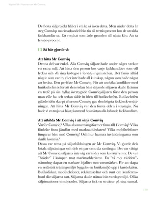 150
Kapitel 39: Historien om Mr Comviq
De flesta säljprojekt håller i ett år, så även detta. Men under detta år
steg Comviqs marknadsandel från tio till trettio procent hos de utvalda
fackhandlarna. Ett resultat som lade grunden till nästa kliv: Att ta
femtio procent.
[!] Så här gjorde vi:
Att hitta Mr Comviq
Denna del var enkel. Alla Comviq säljare hade under några veckor
ett extra mål. Att hitta den person hos varje fackhandlare som vill
lyckas och slå sina kollegor i försäljningsmatchen. Det fanns alltid
någon som var ny eller inte hade all kunskap, någon som hade något
att bevisa. Den perfekte Mr Comviq. För att undvika konflikter med
butikschefen (eller att den redan bäst säljande säljaren skulle få ännu
en trofé på sin hylla) övertygade Comviqsäljaren först den person
man ville ha och sedan sålde in idén till butikschefen. Butikschefen
gillade idén skarpt eftersom Comviq gav den högsta kickback-ersätt-
ningen. Att hitta Mr Comviq var den första delen i strategin. Nu
hade vi en trojansk häst planterad hos nästan alla ledande fackhandlare.
Att utbilda Mr Comviq i att sälja Comviq
Varför Comviq? Vilka abonnemangsformer finns till Comviq? Vilka
fördelar finns jämfört med marknadsledaren? Vilka mobiltelefoner
fungerar bäst med Comviq? Och hur hantera invändningarna som
skulle komma?
Dessa var tema på säljutbildningen av Mr Comviq. Vi gjorde dels
lokala säljträningar och dels ett par centrala samlingar. Det var viktigt
att Mr Comviq säljarna inte såg varandra som konkurrenter. De var
”bröder” i kampen mot marknadsledaren. En ”vi mot världen”-
stämning skapar en starkare lojalitet mot varumärket. För att skapa
en realistisk träningsmiljö byggdes en butiksmiljö upp i kurslokalen.
Butiksdiskar, mobiltelefoner, reklamskyltar och runt om konferens-
bord där säljarna satt. Säljarna skulle tränas i sin vardagsmiljö. Olika
säljsituationer simulerades. Säljarna fick en struktur på sina samtal.
 
