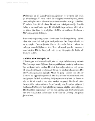 151
De tränade på att lägga fram sina argument för Comviq och svara
på invändningar. Vi hade valt ut de vanligaste invändningarna, skrivit
dem på inplastade A4-kort och formulerat ett bra svar på baksidan.
Vi kallade dessa för alertkort. De tränade också på att sälja fler till-
behör och extra försäkringar. På säljutbildningarna fanns alltid minst
en säljare från Comviq och hjälpte till. Ofta var det hans eller hennes
Mr Comviq som drillades.
Efter varje säljträning kunde vi märka en försäljningsökning i de bu-
tiker som hade haft deltagare med på kursen. Nu fungerade del två
av strategin. Den trojanska hästen blev aktiv. Men vi visste att
deltagarnas uthållighet var kort. Trots allt var de ganska ensamma i
sina butiker. Därför lanserades del tre av strategin: Att hålla Mr
Comviq vid liv.
Att hålla Mr Comviq vid liv
Alla trupper behöver underhåll, det vet varje militärstrateg, så även
Mr Comviq teamet. Säljarna fanns spridda över landet och dessutom
hos konkurrerande butiker. De gick förmodligen inte ut och tog en
öl, pratade säljtaktik och laddade för en ny säljdag tillsammans. Det
blev Comviqsäljarnas uppgift. Minst en gång i veckan fick alla Mr
Comviq ett uppföljningssamtal. De fick berätta om sina fram- och
motgångar. De fick coachning i säljargument och blev de första av
alla att få information om nästa veckas kampanj. Efterhand växte
intresset för informationen från Comviq hos de andra säljarna i
butikerna. MrComviqvisstealltidlitemer,gjordealltidlitebättreaffärer…
Höjdpunkten på projektet blev en stor samling där den bäste fick ett
fint pris och alla fick skaka hand med Vd:n för Comviq Lars-Johan
Jarnheimer.
Kapitel 39: Historien om Mr Comviq
 