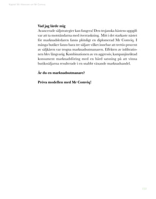 152
Kapitel 39: Historien om Mr Comviq
Vad jag lärde mig
Avancerade säljstrategier kan fungera! Den trojanska hästens uppgift
var att ta motståndarna med överraskning. Mitt i det starkaste nästet
för marknadsledaren fanns plötsligt en diplomerad Mr Comviq. I
många butiker fanns bara tre säljare vilket innebar att trettio procent
av säljkåren var trogna marknadsutmanaren. Effekten av infiltratio-
nen blev långvarig. Kombinationen av en aggressiv, kampanjinriktad
konsument marknadsföring med en hård satsning på att vinna
butikssäljarna resulterade i en snabbt växande marknadsandel.
Är du en marknadsutmanare?
Pröva modellen med Mr Comviq!
Den trojanska hästen är en del av
legenden om det trojanska kriget.
Enligt legenden hade belägringen av Troja varat i tio år, när gre-
kerna kom på en krigslist – en gigantisk, ihålig trähäst. Den byggdes
 