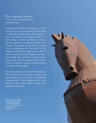 153
Den trojanska hästen35
– är en del av legenden om det
trojanska kriget.
Enligt legenden hade belägringen av Troja
varat i tio år, när grekerna kom på en krigslist
– en gigantisk, ihålig trähäst. Den byggdes av
Eneus och fylldes med grekiska krigare un-
der ledning av Odysseus. Resten av flottan
låtsades segla bort, men gömde sig bakom ön
Tenedos. En grekisk spion, Sinon, låtsades
vara en kvarlämnad slav och talade om för
trojanerna att hästen byggts som ett offer åt
Athena och lämnats kvar i hopp om att troja-
nerna skulle ådra sig hennes vrede genom att
bränna den. Trojanerna släpade då in hästen
i staden till Athenas tempel, trots Kassandras
och Laokoons varningar.
För att fira grekernas avtåg ställde trojanerna
till en stor fest, och medan de sov ruset av sig
smög krigarna ut ur hästen och öppnade
stadsportarna åt den grekiska hären, som
hade återvänt under tiden. Staden blev
plundrad och bränd.
*
35. Den trojanska hästen,
Wikipedia, [Elektronisk],
1 skärmsida, tillgänglig:
http://sv.wikipedia.org/wiki/
Trojanska_hasten,
(20121027)
 