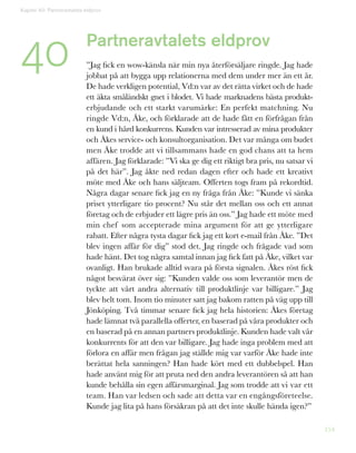 154
Kapitel 40: Partneravtalets eldprov
40 Partneravtalets eldprov
”Jag fick en wow-känsla när min nya återförsäljare ringde. Jag hade
jobbat på att bygga upp relationerna med dem under mer än ett år.
De hade verkligen potential, Vd:n var av det rätta virket och de hade
ett äkta småländskt gnet i blodet. Vi hade marknadens bästa produkt-
erbjudande och ett starkt varumärke: En perfekt matchning. Nu
ringde Vd:n, Åke, och förklarade att de hade fått en förfrågan från
en kund i hård konkurrens. Kunden var intresserad av mina produkter
och Åkes service- och konsultorganisation. Det var många om budet
men Åke trodde att vi tillsammans hade en god chans att ta hem
affären. Jag förklarade: ”Vi ska ge dig ett riktigt bra pris, nu satsar vi
på det här”. Jag åkte ned redan dagen efter och hade ett kreativt
möte med Åke och hans säljteam. Offerten togs fram på rekordtid.
Några dagar senare fick jag en ny fråga från Åke: ”Kunde vi sänka
priset ytterligare tio procent? Nu står det mellan oss och ett annat
företag och de erbjuder ett lägre pris än oss.” Jag hade ett möte med
min chef som accepterade mina argument för att ge ytterligare
rabatt. Efter några tysta dagar fick jag ett kort e-mail från Åke. ”Det
blev ingen affär för dig” stod det. Jag ringde och frågade vad som
hade hänt. Det tog några samtal innan jag fick fatt på Åke, vilket var
ovanligt. Han brukade alltid svara på första signalen. Åkes röst fick
något besvärat över sig: ”Kunden valde oss som leverantör men de
tyckte att vårt andra alternativ till produktlinje var billigare.” Jag
blev helt tom. Inom tio minuter satt jag bakom ratten på väg upp till
Jönköping. Två timmar senare fick jag hela historien: Åkes företag
hade lämnat två parallella offerter, en baserad på våra produkter och
en baserad på en annan partners produktlinje. Kunden hade valt vår
konkurrents för att den var billigare. Jag hade inga problem med att
förlora en affär men frågan jag ställde mig var varför Åke hade inte
berättat hela sanningen? Han hade kört med ett dubbelspel. Han
hade använt mig för att pruta ned den andra leverantören så att han
kunde behålla sin egen affärsmarginal. Jag som trodde att vi var ett
team. Han var ledsen och sade att detta var en engångsföreteelse.
Kunde jag lita på hans försäkran på att det inte skulle hända igen?”
 