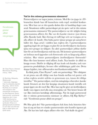 156
Kapitel 40: Partneravtalets eldprov
Vad är den minsta gemensamma nämnaren?
Partnersäljaren var ingen junior, tvärtom. Med fler än tjugo år i IT-
branschen kände han till branschens enda regel: stenhård konkur-
rens. Men han var av den gamla skolan där ett handslag duger som
avtal. Situationen ställer partnerskapet på sin spets: vad är den minsta
gemensamma nämnaren? För partnersäljaren var det ärlighet kring
gemensamma affärer, för Åke var det kanske vinsten i just denna
affär. Kanske hade Åkes företag ett tufft läge och var tvungna att ta
alla affärer de kunde. Om båda parter tjänar pengar på samarbetet
håller det. Inga avtal i världen kan reglera det. I partnersäljarens
uppdrag ingår det att bygga en plan för att återförsäljaren ska kunna
tjäna mer pengar än tidigare. En aktiv partnersäljare jobbar därför
hårt för att återförsäljarnas mål ska nås. Då kommer partnersäljaren
att belönas med öppenhet och förtroende och en långvarig affärs-
relation. Hur vinner partnersäljaren återförsäljarens förtroende?
Han eller hon kommer med affärer, leads. Nya kunder är alltid en
knapp resurs. Därför är tillgång till nya leads och kunder, tack vare
partnerns produktlinjer, licenser eller utbildningar, guld värt. Detta
skapar lojalitet, inte affärsavtalen med konkurrensklausuler.
En klok jurist, Claes Peyron36, sade om partnerskap: ”Det viktigaste
är att prata om allt dåligt som kan hända mellan två parter och
sedan reglera avtalet utifrån en gemensam syn, innan det dåliga
inträffar.” Vår partnersäljare, med sin mångåriga erfarenhet, kanske
kunde förutsett att den här knepiga situationen kunde inträffa och
pratat öppet om det med Åke. Men han tog för givet att återförsäljaren
skulle vara öppen med alla sina strategiska val. När krutet brann till
var Åkes intressen kortsiktigt affärsmässiga. När du ingår partneravtal
där er minsta gemensamma nämnare är affärer, följ Rip Kirbys37
råd: ”Gentlemän pratar alltid om pengar”.
PS: Hur gick det? När partnersäljaren fick höra hela historien blev
han så arg att han rev sönder partneravtalet mitt framför ögonen på
Åke. De har inte haft några affärer efter det. Vad skulle du gjort?
Gentlemän
pratar
alltid
om pengar.
36. Claes Peyron, Adviokat
Mannheimer-Swartling,
intervju, 1994.
37. Rip Kirby, Wikipedia,
[Elektronisk],
1 skärmsida, tillgänglig:
http://sv.wikipedia.org/wiki/
Rip_Kirby. (2012-10-27).
Rip Kirby är en tecknad
serie skapad av den
amerikanske serieteckna-
ren Alex Raymond. Serien
hade premiär i amerikansk
dagspress den 4 mars
1946 (distribuerad av
syndikatet King Features
syndicate). Kirby är en
glasögonprydd privatdetek-
tiv som löser sina fall med
hjälp av både hjärna och
fysisk styrka.
 