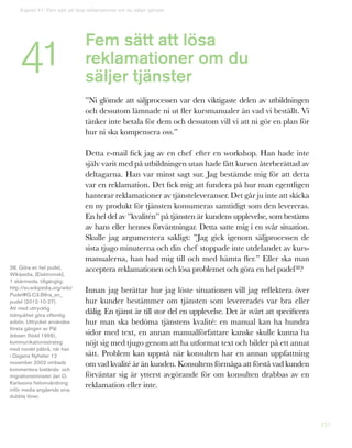 157
Fem sätt att lösa
reklamationer om du
säljer tjänster
”Ni glömde att säljprocessen var den viktigaste delen av utbildningen
och dessutom lämnade ni ut fler kursmanualer än vad vi beställt. Vi
tänker inte betala för dem och dessutom vill vi att ni gör en plan för
hur ni ska kompensera oss.”
Detta e-mail fick jag av en chef efter en workshop. Han hade inte
själv varit med på utbildningen utan hade fått kursen återberättad av
deltagarna. Han var minst sagt sur. Jag bestämde mig för att detta
var en reklamation. Det fick mig att fundera på hur man egentligen
hanterar reklamationer av tjänsteleveranser. Det går ju inte att skicka
en ny produkt för tjänsten konsumeras samtidigt som den levereras.
En hel del av ”kvalitén” på tjänsten är kundens upplevelse, som bestäms
av hans eller hennes förväntningar. Detta satte mig i en svår situation.
Skulle jag argumentera sakligt: ”Jag gick igenom säljprocessen de
sista tjugo minuterna och din chef stoppade inte utdelandet av kurs-
manualerna, han bad mig till och med hämta fler.” Eller ska man
acceptera reklamationen och lösa problemet och göra en hel pudel38?
Innan jag berättar hur jag löste situationen vill jag reflektera över
hur kunder bestämmer om tjänsten som levererades var bra eller
dålig. En tjänst är till stor del en upplevelse. Det är svårt att specificera
hur man ska bedöma tjänstens kvalité: en manual kan ha hundra
sidor med text, en annan manualförfattare kanske skulle kunna ha
nöjt sig med tjugo genom att ha utformat text och bilder på ett annat
sätt. Problem kan uppstå när konsulten har en annan uppfattning
om vad kvalité är än kunden. Konsultens förmåga att förstå vad kunden
förväntar sig är ytterst avgörande för om konsulten drabbas av en
reklamation eller inte.
38. Göra en hel pudel,
Wikipedia, [Elektronisk],
1 skärmsida, tillgänglig:
http://sv.wikipedia.org/wiki/
Pudel#G.C3.B6ra_en_
pudel (2012-10-27).
Att med uttrycklig
ödmjukhet göra offentlig
avbön. Uttrycket användes
första gången av Pål
Jebsen (född 1956),
kommunikationsstrateg
med norskt påbrå, när han
i Dagens Nyheter 12
november 2002 ombads
kommentera bistånds- och
migrationsminister Jan O.
Karlssons helomvändning
inför media angående sina
dubbla löner.
Kapitel 41: Fem sätt att lösa reklamationer om du säljer tjänster
41
 