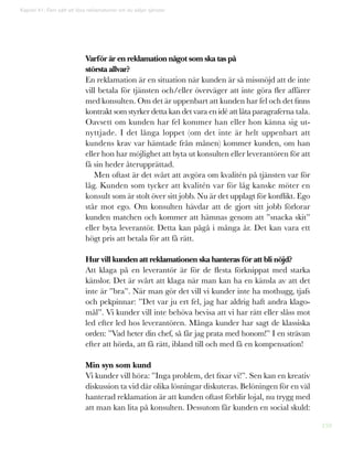 159
Varför är en reklamation något som ska tas på
största allvar?
En reklamation är en situation när kunden är så missnöjd att de inte
vill betala för tjänsten och/eller överväger att inte göra fler affärer
med konsulten. Om det är uppenbart att kunden har fel och det finns
kontrakt som styrker detta kan det vara en idé att låta paragraferna tala.
Oavsett om kunden har fel kommer han eller hon känna sig ut-
nyttjade. I det långa loppet (om det inte är helt uppenbart att
kundens krav var hämtade från månen) kommer kunden, om han
eller hon har möjlighet att byta ut konsulten eller leverantören för att
få sin heder återupprättad.
Men oftast är det svårt att avgöra om kvalitén på tjänsten var för
låg. Kunden som tycker att kvalitén var för låg kanske möter en
konsult som är stolt över sitt jobb. Nu är det upplagt för konflikt. Ego
står mot ego. Om konsulten hävdar att de gjort sitt jobb förlorar
kunden matchen och kommer att hämnas genom att ”snacka skit”
eller byta leverantör. Detta kan pågå i många år. Det kan vara ett
högt pris att betala för att få rätt.
Hur vill kunden att reklamationen ska hanteras för att bli nöjd?
Att klaga på en leverantör är för de flesta förknippat med starka
känslor. Det är svårt att klaga när man kan ha en känsla av att det
inte är ”bra”. När man gör det vill vi kunder inte ha mothugg, tjafs
och pekpinnar: ”Det var ju ert fel, jag har aldrig haft andra klago-
mål”. Vi kunder vill inte behöva bevisa att vi har rätt eller slåss mot
led efter led hos leverantören. Många kunder har sagt de klassiska
orden: ”Vad heter din chef, så får jag prata med honom!” I en strävan
efter att hörda, att få rätt, ibland till och med få en kompensation!
Min syn som kund
Vi kunder vill höra: ”Inga problem, det fixar vi!”. Sen kan en kreativ
diskussion ta vid där olika lösningar diskuteras. Belöningen för en väl
hanterad reklamation är att kunden oftast förblir lojal, nu trygg med
att man kan lita på konsulten. Dessutom får kunden en social skuld:
Kapitel 41: Fem sätt att lösa reklamationer om du säljer tjänster
 