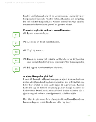 160
kunden blir förbannad och vill ha kompensation. Leverantören ger
kompensation utan tjafs. Kunden tycker att han eller hon har gått på
lite hårt och får dåligt samvete. Kunden kommer nu vilja utjämna
den emotionella obalansen genom att göra fler affärer.
Fem enkla regler för att hantera en reklamation.
#1: Lyssna utan att avbryta.
#2: Acceptera att det är en reklamation.
#3: Ta på sig ansvaret.
#4: Föreslå en lösning och bekräfta skriftligt, begär en återkoppling
via e-post att kunden blir nöjd om du uppfyller dina åtagenden.
#5: Följ upp att kunden verkligen blev nöjd.
Är du nyfiken på hur gick det?
I mitt fall berodde reklamationen på en miss i kommunikationen
mellan vår säljare, kunden och mig. Målet var inte heller tydligt, inte
heller hur mycket tid som skulle ägnas åt säljprocessen. Kunden
hade inte lagt en formell beställning på hur många manualer de
hade beställt. De fick skicka tillbaka en del av sina manualer och vi
gjorde ett gratis webinar om säljprocessen. Alla blev nöjda!
Den lilla eftergiften som du behöver göra för att lösa reklamationen
kommer skapa en positiv känsla som hålla i sig länge!
Kapitel 36: Fem sätt att lösa reklamationer om du säljer tjänster
#1
#2
#3
#4
#5
 