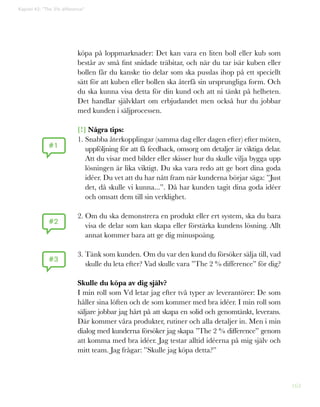 163
Kapitel 42: ”The 2% difference”
köpa på loppmarknader: Det kan vara en liten boll eller kub som
består av små fint snidade träbitar, och när du tar isär kuben eller
bollen får du kanske tio delar som ska pusslas ihop på ett speciellt
sätt för att kuben eller bollen ska återfå sin ursprungliga form. Och
du ska kunna visa detta för din kund och att ni tänkt på helheten.
Det handlar självklart om erbjudandet men också hur du jobbar
med kunden i säljprocessen.
[!] Några tips:
1. Snabba återkopplingar (samma dag eller dagen efter) efter möten,
uppföljning för att få feedback, omsorg om detaljer är viktiga delar.
Att du visar med bilder eller skisser hur du skulle vilja bygga upp
lösningen är lika viktigt. Du ska vara redo att ge bort dina goda
idéer. Du vet att du har nått fram när kunderna börjar säga: ”Just
det, då skulle vi kunna...”. Då har kunden tagit dina goda idéer
och omsatt dem till sin verklighet.
2. Om du ska demonstrera en produkt eller ert system, ska du bara
visa de delar som kan skapa eller förstärka kundens lösning. Allt
annat kommer bara att ge dig minuspoäng.
3. Tänk som kunden. Om du var den kund du försöker sälja till, vad
skulle du leta efter? Vad skulle vara ”The 2 % difference” för dig?
Skulle du köpa av dig själv?
I min roll som Vd letar jag efter två typer av leverantörer: De som
håller sina löften och de som kommer med bra idéer. I min roll som
säljare jobbar jag hårt på att skapa en solid och genomtänkt, leverans.
Där kommer våra produkter, rutiner och alla detaljer in. Men i min
dialog med kunderna försöker jag skapa ”The 2 % difference” genom
att komma med bra idéer. Jag testar alltid idéerna på mig själv och
mitt team. Jag frågar: ”Skulle jag köpa detta?”
#1
#2
#3
 