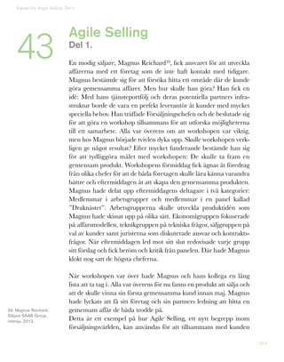164
Kapitel 43: Argile Selling. Del 1
43 Agile Selling
Del 1.
En modig säljare, Magnus Reichard39, fick ansvaret för att utveckla
affärerna med ett företag som de inte haft kontakt med tidigare.
Magnus bestämde sig för att försöka hitta ett område där de kunde
göra gemensamma affärer. Men hur skulle han göra? Han fick en
idé: Med hans tjänsteportfölj och deras potentiella partners infra-
struktur borde de vara en perfekt leverantör åt kunder med mycket
speciella behov. Han träffade Försäljningschefen och de beslutade sig
för att göra en workshop tillsammans för att utforska möjligheterna
till ett samarbete. Alla var överens om att workshopen var viktig,
men hos Magnus började tvivlen dyka upp. Skulle workshopen verk-
ligen ge något resultat? Efter mycket funderande bestämde han sig
för att tydliggöra målet med workshopen: De skulle ta fram en
gemensam produkt. Workshopens förmiddag fick ägnas åt föredrag
från olika chefer för att de båda företagen skulle lära känna varandra
bättre och eftermiddagen åt att skapa den gemensamma produkten.
Magnus hade delat upp eftermiddagens deltagare i två kategorier:
Medlemmar i arbetsgrupper och medlemmar i en panel kallad
”Draknästet”. Arbetsgrupperna skulle utveckla produktidén som
Magnus hade skissat upp på olika sätt. Ekonomigruppen fokuserade
på affärsmodellen, teknikgruppen på tekniska frågor, säljgruppen på
val av kunder samt juristerna som diskuterade ansvar och kontrakts-
frågor. När eftermiddagen led mot sitt slut redovisade varje grupp
sitt förslag och fick beröm och kritik från panelen. Där hade Magnus
klokt nog satt de högsta cheferna.
När workshopen var över hade Magnus och hans kollega en lång
lista att ta tag i. Alla var överens för nu fanns en produkt att sälja och
att de skulle vinna sin första gemensamma kund innan maj. Magnus
hade lyckats att få sitt företag och sin partners ledning att hitta en
gemensam affär de båda trodde på.
Detta är ett exempel på hur Agile Selling, ett nytt begrepp inom
försäljningsvärlden, kan användas för att tillsammans med kunden
39. Magnus Reichard,
Säljare SAAB Group,
intervju, 2012.
 