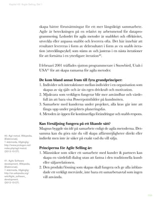 166
skapa bättre förutsättningar för ett mer långsiktigt sammarbete.
Agile är beteckningen på en relativt ny arbetsmetod för datapro-
grammering. Ledordet för agila metoder är snabbhet och effektivitet,
utveckla eller anpassa snabbt och leverera ofta. Det här innebär att
resultatet levereras i form av delresultatet i form av en snabb itera-
tion (utvecklingscykel) som stäms av och justeras i en nästa iterationer
för att fortsätta i en ytterligare iteration40.
I februari 2001 träffades sjutton programmerare i Snowbird, Utah i
USA41 för att skapa ramarna för agila metoder.
De kom bland annat fram till fyra grundprinciper:
1. Individer och interaktioner mellan individer i en organisation som
skapas av sig själv och är sin egen drivkraft och motivation.
2. Mjukvara som verkligen fungerar blir mer användbar och värde-
full än att bara visa Powerpointbilder på kundmöten.
3. Samarbete med kunderna under projektet, alla krav går inte att
fånga upp under projektets planeringsfas.
4. Metoden är öppen för kontinuerliga förändringar och snabb respons.
Kan försäljning fungera på ett likande sätt?
Magnus byggde sin idé på samarbete enligt de agila metoderna. Det-
samma kan du göra när du vill skapa affärsmöjligheter direkt eller
indirekt men inte är säker på exakt vad du vill sälja.
Principerna för Agile Selling är:
1. Människor som söker ett samarbete med kunder  partners kan
skapa en värdefull dialog utan att fastna i den traditionella kund-
eller säljarrelationen.
2. Den produkt/lösning som skapas skall fungera och ge alla inblan-
dade ett verkligt mervärde, inte bara ett samarbetsavtal som ingen
vill använda.
Kapitel 43: Argile Selling. Del 1
40. Agil metod, Wikipedia,
[Elektronisk],
1 skärmsida, tillgänglig:
http://www.prologon.net/
index.php/agil-metod.
(2012-10-27).
41. Agile Software
development, Wikipedia,
[Elektronisk],
1 skärmsida, tillgänglig:
http://en.wikipedia.org/
wiki/Agile_software_
development.
(2012-10-27).
 