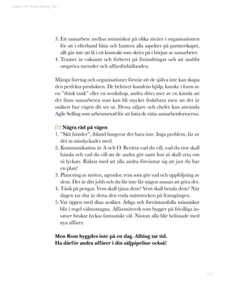 167
Kapitel 43: Argile Selling. Del 1
3. Ett samarbete mellan människor på olika nivåer i organisationen
för att i efterhand hitta och hantera alla aspekter på partnerskapet,
allt går inte att få i ett kontrakt som skrivs på i början av samarbetet.
4. Teamet är vaksamt och förberet på förändringar och att snabbt
ompröva metoder och affärsförhållanden.
Många företag och organisationer förstår att de själva inte kan skapa
den perfekta produkten. De behöver kundens hjälp, kanske i form av
en ”think tank” eller en workshop, andra drivs mer av en känsla att
det finns samarbeten som kan bli mycket fruktbara men att det är
osäkert hur vägen dit ser ut. Dessa säljare och chefer kan använda
Agile Selling som arbetsmetod för att hitta de rätta samarbetsformerna.
[!] Några råd på vägen
1. ”Skit händer”, ibland fungerar det bara inte. Inga problem, lär av
det ni misslyckades med.
2. Kommunikation är A och O. Berätta vad du vill, vad du tror skall
hända och vad du vill att de andra gör samt hur ni skall veta om
ni lyckats. Räkna med att alla andra förväntar sig att just du har
en plan!
3. Planering av möten, agendor, vem som gör vad och uppföljning av
dem. Det är ditt jobb och du får inte får någon annan att göra det.
4. Tänk på pengar. Vem skall tjäna dem? Vem skall betala dem? När
dagen tar slut är detta den enda måttstocken på framgången.
5. Var öppen med dina avsikter. Ärliga och förväntansfulla människor
blir i regel välmottagna. Affärsnätverk som bygger på frivilliga in-
satser brukar lyckas fantastiskt väl. Nästan alla blir belönade med
nya affärer.
Men Rom byggdes inte på en dag. Allting tar tid.
Ha därför andra affärer i din säljpipeline också!
 