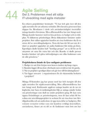 168
Agile Selling
Del 2. Problemen med att sälja
IT-utveckling med agila metoder
En erfaren projektledare berättade: ”Vi har helt gått över till den
agila metoden för att utforma websidor. Den kreativa processen kan
släppas lös. Resultaten i värde och användarvänlighet överträffar
många kunders förväntan. Men affärsmodellen har inte hängt med.
Många kunder kommer med en lista på krav, en budget och en tids-
plan. Vi diskuterar prioriteringar. Dessa diskussioner fortsätter under
projektet. Inte sällan upptäcker kunden att vissa funktioner ska få en
större del av utvecklingsbudgeten. Trots det kan det bli surt när de i
slutet av projektet upptäcker att andra funktioner fått stryka på foten.
Egentligen skulle kunden haft ”hemliga pengar” att ta till för att få
utrymme att satsa lite extra här och där. Kanske vi skulle pressat
kunden hårdare vid själva införsäljningen om vilka funktioner som
de ville prioritera.”
Projektledaren listade de fyra vanligaste problemen:
1. Budget är satt från början men kraven ändrar sig längs vägen.
2. Kunden lägger till nya krav efterhand, men reviderar inte de gamla.
3. När är projektet egentligen klart och går över till förvaltningsfasen?
4. Var ligger ansvaret i organisationen för de ekonomiska besluten
i projektet?
Många IT-konsulter jag har pratat med har helt övergått till den
agila metoden för mjukvaruutveckling. Men affärsmodellerna har
inte hängt med. Fortfarande upplever många kunder att de tar ett
köpbeslut, inte bara ett inriktningsbeslut följt av många mindre beslut
om prioriteringar som skall tas under projektets gång. De kan vara
öppna förändringar av prioriteringarna, men de kan också bli be-
svikna när utvecklingsprojektet är avslutat för att vissa krav inte blev
tillgodosedda och att andra krav åt upp stora delar av budgeten. Det
svåraste scenariot verkar vara när kundens verkliga kravställare,
användarna, finner att en del av de funktioner man bett om har
Kapitel 44: Agile Selling. Del 2
44
 