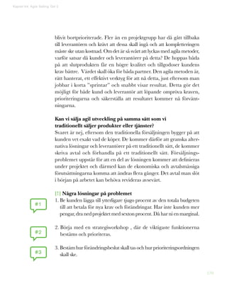 170
blivit bortprioriterade. Fler än en projektgrupp har då gått tillbaka
till leverantören och krävt att dessa skall ingå och att kompletteringen
måste ske utan kostnad. Om det är så svårt att lyckas med agila metoder,
varför satsar då kunder och leverantörer på detta? De hoppas båda
på att slutprodukten får en högre kvalitet och tillgodoser kundens
krav bättre. Värdet skall öka för båda partner. Den agila metoden är,
rätt hanterat, ett effektivt verktyg för att nå detta, just eftersom man
jobbar i korta ”sprintar” och snabbt visar resultat. Detta gör det
möjligt för både kund och leverantör att löpande ompröva kraven,
prioriteringarna och säkerställa att resultatet kommer nå förvänt-
ningarna.
Kan vi sälja agil utveckling på samma sätt som vi
traditionellt säljer produkter eller tjänster?
Svaret är nej, eftersom den traditionella försäljningen bygger på att
kunden vet exakt vad de köper. De kommer därför att granska alter-
nativa lösningar och leverantörer på ett traditionellt sätt, de kommer
skriva avtal och förhandla på ett traditionellt sätt. Försäljnings-
problemet uppstår för att en del av lösningen kommer att definieras
under projektet och därmed kan de ekonomiska och avtalsmässiga
förutsättningarna komma att ändras flera gånger. Det avtal man slöt
i början på arbetet kan behöva revideras avsevärt.
[!] Några lösningar på problemet
1. Be kunden lägga till ytterligare tjugo procent av den totala budgeten
till att betala för nya krav och förändringar. Har inte kunden mer
pengar, dra ned projektet med sexton procent. Då har ni en marginal.
2. Börja med en strategiworkshop , där de viktigaste funktionerna
bestäms och prioriteras.
3. Bestäm hur förändringsbeslut skall tas och hur prioriteringsordningen
skall ske.
#1
#2
#3
Kapitel 44: Agile Selling. Del 2
 