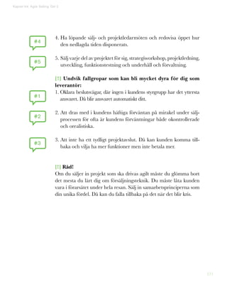 171
Kapitel 44: Agile Selling. Del 2
4. Ha löpande sälj- och projektledarmöten och redovisa öppet hur
den nedlagda tiden disponerats.
5. Sälj varje del av projektet för sig, strategiworkshop, projektledning,
utveckling, funktionstestning och underhåll och förvaltning.
[!] Undvik fallgropar som kan bli mycket dyra för dig som
leverantör:
1. Oklara beslutsvägar, där ingen i kundens styrgrupp har det yttersta
ansvaret. Då blir ansvaret automatiskt ditt.
2. Att dras med i kundens häftiga förväntan på mirakel under sälj-
processen för ofta är kundens förväntningar både okontrollerade
och orealistiska.
3. Att inte ha ett tydligt projektavslut. Då kan kunden komma till-
baka och vilja ha mer funktioner men inte betala mer.
[!] Råd!
Om du säljer in projekt som ska drivas agilt måste du glömma bort
det mesta du lärt dig om försäljningsteknik. Du måste låta kunden
vara i förarsätet under hela resan. Sälj in samarbetsprinciperna som
din unika fördel. Då kan du falla tillbaka på det när det blir kris.
#4
#1
#5
#2
#3
 