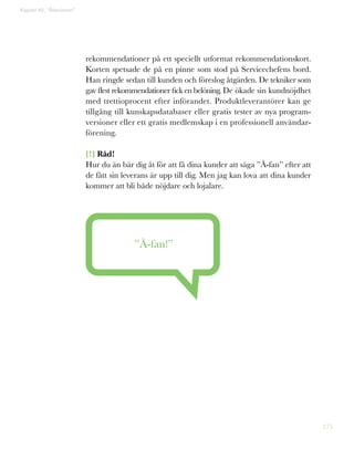 175
Kapitel 45: ”Åfanismen”
rekommendationer på ett speciellt utformat rekommendationskort.
Korten spetsade de på en pinne som stod på Servicechefens bord.
Han ringde sedan till kunden och föreslog åtgärden. De tekniker som
gav flest rekommendationer fick en belöning. De ökade sin kundnöjdhet
med trettioprocent efter införandet. Produktleverantörer kan ge
tillgång till kunskapsdatabaser eller gratis tester av nya program-
versioner eller ett gratis medlemskap i en professionell användar-
förening.
[!] Råd!
Hur du än bär dig åt för att få dina kunder att säga ”Å-fan” efter att
de fått sin leverans är upp till dig. Men jag kan lova att dina kunder
kommer att bli både nöjdare och lojalare.
”Å-fan!”
 
