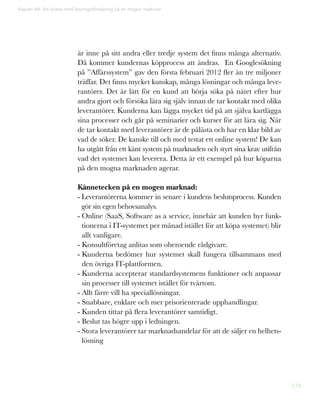 178
Kapitel 46: Att lyckas med lösningsförsäljning på en mogen marknad
är inne på sitt andra eller tredje system det finns många alternativ.
Då kommer kundernas köpprocess att ändras. En Googlesökning
på ”Affärssystem” gav den första februari 2012 fler än tre miljoner
träffar. Det finns mycket kunskap, många lösningar och många leve-
rantörer. Det är lätt för en kund att börja söka på nätet efter hur
andra gjort och försöka lära sig själv innan de tar kontakt med olika
leverantörer. Kunderna kan lägga mycket tid på att själva kartlägga
sina processer och går på seminarier och kurser för att lära sig. När
de tar kontakt med leverantörer är de pålästa och har en klar bild av
vad de söker. De kanske till och med testat ett online system! De kan
ha utgått från ett känt system på marknaden och styrt sina krav utifrån
vad det systemet kan leverera. Detta är ett exempel på hur köparna
på den mogna marknaden agerar.
Kännetecken på en mogen marknad:
- Leverantörerna kommer in senare i kundens beslutsprocess. Kunden
gör sin egen behovsanalys.
- Online (SaaS, Software as a service, innebär att kunden hyr funk-
tionerna i IT-systemet per månad istället för att köpa systemet) blir
allt vanligare.
- Konsultföretag anlitas som oberoende rådgivare.
- Kunderna bedömer hur systemet skall fungera tillsammans med
den övriga IT-plattformen.
- Kunderna accepterar standardsystemens funktioner och anpassar
sin processer till systemet istället för tvärtom.
- Allt färre vill ha speciallösningar.
- Snabbare, enklare och mer prisorienterade upphandlingar.
- Kunden tittar på flera leverantörer samtidigt.
- Beslut tas högre upp i ledningen.
- Stora leverantörer tar marknadsandelar för att de säljer en helhets-
lösning
 