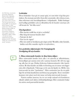 180
Kapitel 46: Att lyckas med lösningsförsäljning på en mogen marknad
Ledtrådar
Dessa ledtrådar visar på ett annat spår, ett som leder iväg från pro-
dukten. En strategi som lyfter fram ditt varumärke, ditt erfarna team,
dina referenser som huvudingedienser i erbjudandet. Enkla lösningar
med tydliga prisbilder och en tillvalslista för de kunder som kan och
vill betala för ”det lilla extra”.
Checkpunkter:
- Hur mycket trafik har ni på er websida?
- Hur lång tid stannar kunden där?
- Vad gör de där?
- Vart tar de vägen?
- Hur stor andel av besökarna gör något avslut? Beställer, söker kontakt,
laddar ned eller anmäler sig för ett nyhetsbrev.
Sex praktiska säljstrategier för framgångsrik
försäljning till nya kunder
1. Dina existerande kunder är dina bästa säljare
Dina existerande kunder lever alla i ett nätverk av affärsbekanta,
förmodligen på samma nivå och i samma bransch. De vill visa upp
sig, alla har ett ego. Ordna frekventa frukostseminarier eller lunch-
möten. Be dina kunder att hålla ett föredrag om ett ämne som ligger
nära ditt erbjudande. Välj noga ut de som du bjuder in. Hellre åtta
intresserade än åttio ”gratisätare”. Efter seminariet har du ett guld-
läge för att boka kundmöten med dessa nya prospekts. Även i storstäder
kommer rätt talare med rätt ämne att locka intresserade lyssnare.
Variera mellan ämnena, ha ett var tredje månad och kombinera
riktade utskick med aktiva telefoninbjudningar. Efter seminariet bokar
du möten med potentiella kunder.
#1
43. FUD, fear, uncertainty
and doubt, Wikipedia,
[Elektronisk], tillgänglig:
http://en.wikipedia.org/
wiki/Fear,_uncertainty_
and_doubt. (2012-10-27).
”No one ever got fired for
buying IBM” var ett slagord
bland inköpare i USA
mellan åren 1975 till 1978.
Många ansåg att IBM var
den minst riskfyllda
leverantören. Inköparna
hade ryggen fri. Devisen
skapades av IBM´s säljkår
i ett syfte att skapa
osäkerhet kring andra
dataleverantörer. Så kallad
”FUD, fear, uncertainty and
doubt” kampanj.
 