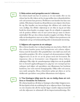 181
Kapitel 46: Att lyckas med lösningsförsäljning på en mogen marknad
2. Boka möten med prospekts som är i riskzonen
En erfaren kund som har ett system av ett visst märke eller en viss
release kan ha eller riskera att ha ett gap mellan sina verksamhetsbehov
och vad systemet kan prestera. Problemen som kunden har kan vara
subtila. Ofta känner kunderna till problemen men skjuter dem fram-
för sig. Det handlar om investeringar där effekten och värdet kan
vara otydliga. En effektiv säljstrategi är att rikta in sig på att boka
besök hos dessa kunder, en grupp i taget, för att erbjuda en gapanalys
och de positiva effekter som ett nytt system kan ge samt en ekono-
misk kalkyl. Det ger den erfarna kunden trygghet och fakta. De kan
stilla sin kunskapstörst utan att ta risker. Säljaren kan positionera sitt
erbjudande och ge ett beslutsunderlag inför en kommande investering.
3. Säljaren och experten är ett radarpar
Den erfarna kunden har en djup kunskap om sina behov. Därför vill
den erfarna kunden prata med kompetenta och erfarna säljare.
Gärna med de konsulter eller projektledare som skall vara med och
genomföra projektet. De vill se exempel och demonstrationer tidigt i
säljprocessen så att de vet att de pratar med rätt leverantör. De
imponeras ofta av leverantörer som ifrågasätter deras behovs-
tolkningar. Ofta väljer de samarbetspartner tidigt även om de parallellt
kör en formell upphandlingsprocess. Jag har sett exempel på hur
radarpar med säljare och specialister, som tillsammans har bearbetat
kunderna, har varit extremt framgångsrika. Olika roller och ansvar,
men ändå samspelta. Dessa erfarenheter pekar på vikten av att ha
dedikerade specialister som jobbar tillsammans med säljarna.
4. Visa lösningen tidigt men be om en rimlig chans att veri-
fiera er förståelse för behoven
De erfarna kunderna vill oftast se lösningen oftast tidigt i köpprocessen.
De kan bjuda in hela sin avdelning för att se säljarnas demo. Lätt skapas
en svår situation där allt för mycket ligger utanför säljarnas kontroll
och där säljteamet är utlämnade till sin improvisationsförmåga. Det
#3
#2
#4
 