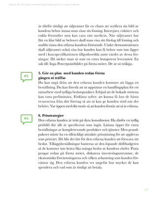 182
Kapitel 46: Att lyckas med lösningsförsäljning på en mogen marknad
är därför rimligt att säljteamet får en chans att verifiera sin bild av
kundens behov innan man visar sin lösning. Intervjuer, enkäter och
enkla förstudier mm kan vara rätt medicin. När säljteamet har
fått en klar bild av behovet skall man visa sitt förslag till lösning och
snabbt vinna den erfarna kundens förtroende. Under demonstrationen
skall säljteamet också visa hur kunden kan få behov som inte ligger
med i kravspecifikationen tillgodosedda samt värdet av dessa lös-
ningar. Då sticker man ut som en extra kompetent leverantör. En
sak till: Inga Powerpointbilder på första mötet. De är så tråkiga.
5. Gör en plan med kunden redan första
gången ni träffas
Du kan utgå ifrån att den erfarna kunden kommer att lägga en
beställning. Du kan föreslå att ni upprättar en handlingsplan för ert
samarbete med tydliga beslutspunkter. Erbjud att de bokade mötena
kan vara preliminära. Förklara syftet: att kunna få loss de bästa
resurserna från ditt företag så att ni kan ge kunden stöd när det
behövs. Var öppen med ditt motiv så att kunden förstår att ni är erfarna.
6. Prisstrategier
Den erfarna kunden är trött på dyra konsultnotor. Ha därför en tydlig
prisbild där allt är specificerat som ingår. Lämna öppet för extra
beställningar av kompletterande produkter och tjänster. Men grund-
paketet måste ha en tillräckligt attraktiv prissättning för att upplevas
som prisvärt. Då blir det lätt för den erfarna kunden att försvara sitt
beslut. Tilläggsbeställningar hanteras ur den löpande driftbudgeten
så de kommer inte kräva lika många beslut av kundens chefer. Prata
pengar redan på första mötet, diskutera investeringsutrymme, de
ekonomiska förväntningarna och vilken avkastning som kunden för-
väntar sig. Den erfarna kunden vet ungefär hur mycket de kan
spendera och vad som är rimligt att betala.
#5
#6
 