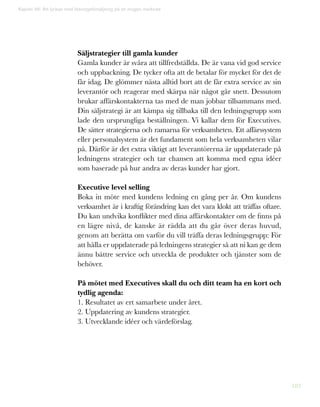 183
Kapitel 46: Att lyckas med lösningsförsäljning på en mogen marknad
Säljstrategier till gamla kunder
Gamla kunder är svåra att tillfredställda. De är vana vid god service
och uppbackning. De tycker ofta att de betalar för mycket för det de
får idag. De glömmer nästa alltid bort att de får extra service av sin
leverantör och reagerar med skärpa när något går snett. Dessutom
brukar affärskontakterna tas med de man jobbar tillsammans med.
Din säljstrategi är att kämpa sig tillbaka till den ledningsgrupp som
lade den ursprungliga beställningen. Vi kallar dem för Executives.
De sätter strategierna och ramarna för verksamheten. Ett affärssystem
eller personalsystem är det fundament som hela verksamheten vilar
på. Därför är det extra viktigt att leverantörerna är uppdaterade på
ledningens strategier och tar chansen att komma med egna idéer
som baserade på hur andra av deras kunder har gjort.
Executive level selling
Boka in möte med kundens ledning en gång per år. Om kundens
verksamhet är i kraftig förändring kan det vara klokt att träffas oftare.
Du kan undvika konflikter med dina affärskontakter om de finns på
en lägre nivå, de kanske är rädda att du går över deras huvud,
genom att berätta om varför du vill träffa deras ledningsgrupp: För
att hålla er uppdaterade på ledningens strategier så att ni kan ge dem
ännu bättre service och utveckla de produkter och tjänster som de
behöver.
På mötet med Executives skall du och ditt team ha en kort och
tydlig agenda:
1. Resultatet av ert samarbete under året.
2. Uppdatering av kundens strategier.
3. Utvecklande idéer och värdeförslag.
 