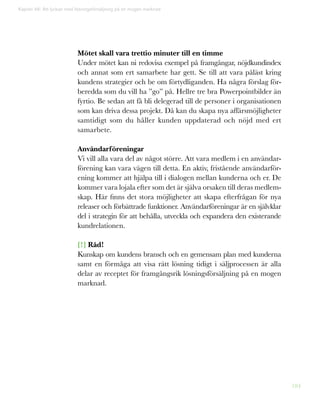 184
Mötet skall vara trettio minuter till en timme
Under mötet kan ni redovisa exempel på framgångar, nöjdkundindex
och annat som ert samarbete har gett. Se till att vara påläst kring
kundens strategier och be om förtydliganden. Ha några förslag för-
beredda som du vill ha ”go” på. Hellre tre bra Powerpointbilder än
fyrtio. Be sedan att få bli delegerad till de personer i organisationen
som kan driva dessa projekt. Då kan du skapa nya affärsmöjligheter
samtidigt som du håller kunden uppdaterad och nöjd med ert
samarbete.
Användarföreningar
Vi vill alla vara del av något större. Att vara medlem i en användar-
förening kan vara vägen till detta. En aktiv, fristående användarför-
ening kommer att hjälpa till i dialogen mellan kunderna och er. De
kommer vara lojala efter som det är själva orsaken till deras medlem-
skap. Här finns det stora möjligheter att skapa efterfrågan för nya
releaser och förbättrade funktioner. Användarföreningar är en självklar
del i strategin för att behålla, utveckla och expandera den existerande
kundrelationen.
[!] Råd!
Kunskap om kundens bransch och en gemensam plan med kunderna
samt en förmåga att visa rätt lösning tidigt i säljprocessen är alla
delar av receptet för framgångsrik lösningsförsäljning på en mogen
marknad.
Kapitel 46: Att lyckas med lösningsförsäljning på en mogen marknad
 