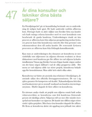 185
Är dina konsulter och
tekniker dina bästa
säljare?
En Försäljningschef på ett konsultbolag berättade om en undersök-
ning de nyligen hade gjort. De hade undersökt varifrån affärerna
kom. Företaget hade en aktiv säljkår som försökte hitta nya kunder
och hade många erfarna konsulter med ett stort kontaktnät som
bearbetade de gamla kunderna. Undersökningen visade att åtta
procent av affärerna kom från säljarnas prospektering medan fyrtio-
sex procent kom från konsulternas nätverk eller från personer som
rekommenderat dem till andra kunder. De resterande fyrtiosex
procenten av affärerna kom från förlängda konsultkontrakt.
Kan man av undersökningen dra slutsatsen att konsulterna är mer
värdefulla som säljresurser än säljarna eftersom resultatet av deras
diskussioner med kunderna gav fler affärer än vad säljarna lyckades
åstadkomma? Innan jag försöker besvara frågan kanske någon undrar
om det fanns någon skillnad i vad de olika grupperna sålde. Det
mesta av vad säljarna sålde var större projekt, konsulterna bokade
upp fler konsulttimmar. Man sålde helt enkelt olika saker.
Konsulterna var bättre att använda sina relationer i försäljningen, de
använde sällan den officiella företagspresentationen. De var i sig
själva garanter för kompetens och kvalité. Nykundssäljarna fick slåss
med konkurrenter på en stentuff marknad om kundens investerings-
utrymme. Därför skapade de färre affärer än konsulterna.
En närmare analys visade att projekt som säljarna vunnit hade sedan
vidareutvecklats av konsulterna som fick kundernas förtroende
genom sitt skickliga arbete. Säljarnas roll var mer eller mindre över-
spelad när kontraktet var signerat. De kunde inte tillföra något större
värde i själva projektet. Men bara vissa konsulter skapade fler affärer.
De flesta av konsulterna skötte sitt uppdrag men jobbade inte aktivt
Kapitel 47: Är dina konsulter och tekniker dina bästa säljare?
47
 
