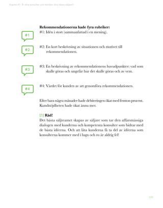 188
Rekommendationerna hade fyra rubriker:
#1: Idén i stort (sammanfattad i en mening).
#2: En kort beskrivning av situationen och motivet till
rekommendationen.
#3: En beskrivning av rekommendationens huvudpunkter: vad som
skulle göras och ungefär hur det skulle göras och av vem.
#4: Värdet för kunden av att genomföra rekommendationen.
Efter bara några månader hade debiteringen ökat med femton procent.
Kundnöjdheten hade ökat ännu mer.
[!] Råd!
Det bästa säljteamet skapas av säljare som tar den affärsmässiga
dialogen med kunderna och kompetenta konsulter som bidrar med
de bästa idéerna. Och att låta kunderna få ta del av idéerna som
konsulterna kommer med i lugn och ro är aldrig fel!
Kapitel 47: Är dina konsulter och tekniker dina bästa säljare?
#1
#2
#3
#4
 
