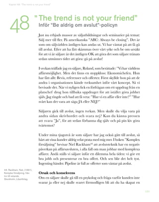189
The trend is not your friend”
Inför “Be aldrig om avslut”-policyn
Just nu erbjuds massor av säljutbildningar och seminarier på temat:
Sälj mer till fler. På amerikanska ”ABC: Always be closing”. Det är
som om säljvärlden äntligen kan andas ut. Vi har väntat på att få gå
till avslut. Efter att ha fått skämmas över vårt yrke och be om ursäkt
för att vi är säljare är det äntligen OK att göra det som säljare tränats
sedan utminnes tider att göra: gå på avslut!
I veckan träffade jag en säljare, Roland, som berättade: ”Vi har världens
affärsmöjlighet. Men det finns en stoppkloss: Ekonomichefen. Hon
har fått allt: Bevis, referenser och offerter. Först skyllde hon på att de
andra i organisationen kände tveksamhet inför vårt koncept. Så vi
bevisade det. När vi nyligen fick en förfrågan om ett uppdrag från en
platschef drog hon tillbaka uppdraget för att istället göra jobbet
själv. Jag ringde och bad att få veta: ”Har vi en affär eller inte?” ”Hur
svårt kan det vara att säga JA eller NEJ?”
Säljaren gick till avslut, ingen tvekan. Men skulle du vilja vara på
andra sidan skrivbordet och svara nej? Kan du känna pressen
att svara ”Ja”, för att sedan förbanna dig själv och på pin kiv göra
tvärtemot?
Under mina tjugotvå år som säljare har jag också gått till avslut, så
hårt att vissa kunder aldrig velat prata med mig mer. I boken ”Komplex
försäljning” bevisar Niel Rackham44 att avslutsteknik har en negativ
påverkan på affärsavsluten, i alla fall om man jobbar med komplexa
affärer. Ändå ställs vi säljare inför ett dilemma hela tiden: vi gör ett
bra jobb och presenterar en bra offert. Och sen blir det helt tyst.
Ingenting händer. Pipeline är full av offerter som väntar på avslut.
Orsak och konsekvens
Om en säljare skulle gå till en psykolog och fråga varför kunden inte
svarar ja eller nej skulle svaret förmodligen bli att du ha skapat en
”
44. Rackham, Niel, (1991),
Komplex försäljning, från
tro till vetande,
Stockholm, Liberförlag.
Kapitel 48: “The trend is not your friend”
48
 