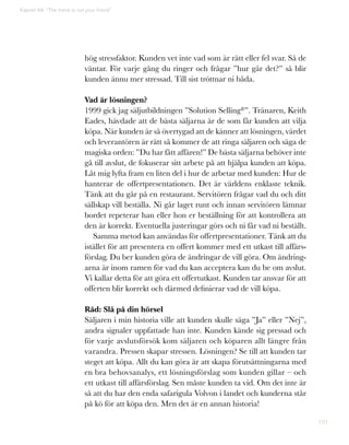 191
hög stressfaktor. Kunden vet inte vad som är rätt eller fel svar. Så de
väntar. För varje gång du ringer och frågar ”hur går det?” så blir
kunden ännu mer stressad. Till sist tröttnar ni båda.
Vad är lösningen?
1999 gick jag säljutbildningen ”Solution Selling®”. Tränaren, Keith
Eades, hävdade att de bästa säljarna är de som får kunden att vilja
köpa. När kunden är så övertygad att de känner att lösningen, värdet
och leverantören är rätt så kommer de att ringa säljaren och säga de
magiska orden: ”Du har fått affären!” De bästa säljarna behöver inte
gå till avslut, de fokuserar sitt arbete på att hjälpa kunden att köpa.
Låt mig lyfta fram en liten del i hur de arbetar med kunden: Hur de
hanterar de offertpresentationen. Det är världens enklaste teknik.
Tänk att du går på en restaurant. Servitören frågar vad du och ditt
sällskap vill beställa. Ni går laget runt och innan servitören lämnar
bordet repeterar han eller hon er beställning för att kontrollera att
den är korrekt. Eventuella justeringar görs och ni får vad ni beställt.
Samma metod kan användas för offertpresentationer. Tänk att du
istället för att presentera en offert kommer med ett utkast till affärs-
förslag. Du ber kunden göra de ändringar de vill göra. Om ändring-
arna är inom ramen för vad du kan acceptera kan du be om avslut.
Vi kallar detta för att göra ett offertutkast. Kunden tar ansvar för att
offerten blir korrekt och därmed definierar vad de vill köpa.
Råd: Slå på din hörsel
Säljaren i min historia ville att kunden skulle säga ”Ja” eller ”Nej”,
andra signaler uppfattade han inte. Kunden kände sig pressad och
för varje avslutsförsök kom säljaren och köparen allt längre från
varandra. Pressen skapar stressen. Lösningen? Se till att kunden tar
steget att köpa. Allt du kan göra är att skapa förutsättningarna med
en bra behovsanalys, ett lösningsförslag som kunden gillar – och
ett utkast till affärsförslag. Sen måste kunden ta vid. Om det inte är
så att du har den enda safarigula Volvon i landet och kunderna står
på kö för att köpa den. Men det är en annan historia!
Kapitel 48: “The trend is not your friend”
 