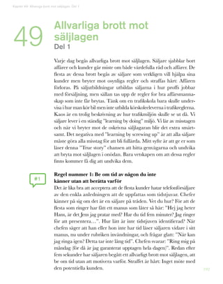 192
Allvarliga brott mot
säljlagen
Del 1
	
Varje dag begås allvarliga brott mot säljlagen. Säljare sjabblar bort
affärer och kunder går miste om både värdefulla råd och affärer. De
flesta av dessa brott begås av säljare som verkligen vill hjälpa sina
kunder men bryter mot osynliga regler och straffas hårt: Affären
förloras. På säljutbildningar utbildas säljarna i hur proffs jobbar
med försäljning, men sällan tas upp de regler for bra affärsmanna-
skap som inte får brytas. Tänk om en trafikskola bara skulle under-
visa i hur man kör bil men inte utbilda körskoleeleverna i trafikreglerna.
Kaos är en trolig beskrivning av hur trafikmiljön skulle se ut då. Vi
säljare lever i en ständig ”learning by doing” miljö. Vi lär av misstagen
och när vi bryter mot de oskrivna säljlagaran blir det extra smärt-
samt. Det negativa med ”learning by screwing up” är att alla säljare
måste göra alla misstag för att bli fullärda. Mitt syfte är att ge er som
läser denna ”True story” chansen att hitta genvägarna och undvika
att bryta mot säljlagen i onödan. Bara vetskapen om att dessa regler
finns kommer få dig att undvika dem.
Regel nummer 1: Be om tid av någon du inte
känner utan att berätta varför
Det är lika bra att acceptera att de flesta kunder hatar telefonförsäljare
av den enkla anledningen att de uppfattas som tidstjuvar. Chefer
känner på sig om det är en säljare på tråden. Vet du hur? För att de
flesta som ringer har fått ett manus som låter så här: ”Hej jag heter
Hans, är det Jens jag pratar med? Har du tid fem minuter? Jag ringer
för att presentera…”. Hur lätt är inte tidstjuven identifierad? När
chefen säger att han eller hon inte har tid läser säljaren vidare i sitt
manus, nu under rubriken invändningar, och frågar glatt: ”När kan
jag ringa igen? Detta tar inte lång tid”. Chefen svarar: ”Ring mig på
måndag (för då är jag garanterat upptagen hela dagen)”. Redan efter
fem sekunder har säljaren begått ett allvarligt brott mot säljlagen, att
be om tid utan att motivera varför. Straffet är hårt: Inget möte med
den potentiella kunden.
#1
Kapitel 49: Allveriga brott mot säljlagen. Del 1
49
 