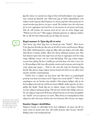 194
Jag får minst ett samtal om dagen från telefonförsäljare som öppnar
sina samtal på likande sätt. Eftersom jag är både säljutbildare och
säljare tycker jag att alla förtjänar en chans, jag låter dem prata på en
stund medan jag skriver ett par e-mail. De märker inte det eftersom
de är mer upptagna med att läsa ur sitt manus än att prata med mig.
När de vill avsluta sitt manus med att be om ett möte frågar jag:
”Whats in it for me?” Där tappar nittionio procent av säljarna tråden:
De är allt för hårt fokuserade på att följa sitt manus.
Regel nummer 2: Tjata dig till ett möte
Tjat lönar sig, eller? Jag har en kund på min ”hitlist”. Han heter
Carl. Jag har försökt på alla sätt att få till ett möte med honom: Ringt
från olika telefonnummer, ringt på olika tider på dagen och haft olika
skäl till att vi borde träffas. Men det slutar alltid på samma sätt: När
han känner igen min röst säger han att han är upptagen och ber mig
ringa tillbaka senare vid ett exakt klockslag. När jag sedan ringer
svarar han aldrig. Så har vi hållit på och lekt katt och råtta i över två
år. Förmodligen blir han allt mindre motiverad att prata med mig för
varje gång jag ringer… Vad är det som får mig att fortsätta? Jag
kunde lika gärna ringa någon annan kund och hitta en ny affär med
mycket mindre ansträngning.
Varför tror vi säljare att tjat lönar sig? Det finns en psykologisk
princip som kan översättas med ”lagen om social skuld”45. Och vi är
angelägna om att betala våra skulder. Om någon hjälper dig är du
förmodligen beredd att vid första bästa tillfälle ställa upp för att åter-
gälda din skuld. Tänk dig att en säljare ringer och ringer. Chefen
avvisar säljaren gång på gång. Till sist har chefen fått dåligt samvete
för att säljaren lagt ned all denna tid på honom så att han återgäldar
sin ”skuld” och accepterar ett möte. Men detta är manipulation från
säljarens sida eftersom chefen inte bett honom eller henne att ringa.
Kunden fångas i skuldfällan.
Säljaren begår ett allvarligt brott mot säljlagen: att tjata sig till ett
möte med en kund som inte vill träffa honom eller henne. Straff?
Dåligt rykte och bortkastad tid.
#2
Kapitel 49: Allveriga brott mot säljlagen. Del 1
45. Hackley, Chris, (2007),
Marketing psychology and
the hidden persuaders,
The Psycologist, volume
N:o 20, pp 488- 491.
 