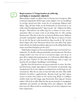 195
Regel nummer 3: Tvinga kunden att träffa dig
med hjälp av manipulativ säljteknik
Häromdagen ringde en säljare från ett företag som arrangerar olika
seminarier. Jag kände till företaget sedan tidigare och var inställd på
ett trevligt samtal men blev utsatt för ett övergrepp. Säljaren lade
fällan: ”Jag vill bara kolla att du fortfarande är intresserad av att
träffa anda Försäljningschefer?” Jag svarade: ”Ja”. Säljaren lät fällan
slå igen: ”Då behöver du träffa mig, för vi ordnar ett stort event i
september. Hur ser nästa vecka ut på tisdag halv tre eller onsdag
klockan nio?” Hur lätt är det inte att tacka ja till detta möte? Säljaren
använder manipulativ säljteknik. Han får dig att acceptera ett möte
för att det får dig att verka konsekvent. Jag svarade ju ”Ja” på den
första frågan eller hur? Dessutom flyttar han mitt fokus från själva
mötet till när det skall genomföras. Jag antar att du aldrig skulle boka
möten med dina kompisar på det viset?
Säljtekniken bygger på den psykologiska lagen om konsekvens-
tänkande. Vi vill alla verka genomtänkta och konsekventa. Det finns
många studier som visar att om vi accepterat något, som att ge en
gåva till en välgörenhetsorganisation, är vi till nästan alltid villiga att
göra det igen. Varför? Vi vill verka konsekventa. Om vi säger nej
innebär det att tidigare handlingar varit felaktiga.
Jag blev först förvånad över att jag accepterade ett möte. Sen blev
jag förbannad, ringde upp säljaren och berättade att jag kände mig
manipulerad. Nu är den säljaren svartlistad trots att företaget är väl-
renommerat. Men låt oss anta att han fick boka sitt möte. Han skulle
definitivt få jobba i uppförsbacke. Kanske hade jag låtit någon
annan ta mötet eller bokat av det samma dag. Hade vi verkligen
träffats hade han fått bygga upp förtroendet först. Jag ger honom
oddset 1:90 att få en affär. Han har lärt sig att använda en manipulativ
säljteknik som innebär ett allvarligt brott mot säljlagen: Att alltid
köra mot rött. Hans straff är svartlistning och att hans säljmöten inte
leder någonstans.
Kapitel 49: Allveriga brott mot säljlagen. Del 1
#3
 