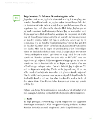 197
Regel nummer 5: Boka ett förutsättningslöst möte
Jag måste erkänna att jag har brutit mot denna lag, inte en gång utan
hundra! Ibland händer det att jag inte orkar tänka till utan faller in i
en slentrian att boka möten, speciellt med gamla kontakter, för att
uppdatera läget och planera för nästa år. Helt ärligt: Jag hoppas att
jag under samtalet skall hitta något behov! Jag tar stora risker med
denna approach. Dels att kunden verkligen är motiverad att träffa
mig på dessa lösa premisser, dels för att samtalet tar riktningen mot
att kunden berättar ärligt och öppen om behov som vi kan ha en
lösning på. Tio av hundra ”förutsättningslösa” möten har gett lett
till en affär. Självklart är det värdefullt att utveckla kundrelationerna
och träffas. Men har du ingen idé att diskutera är det förmodligen
bättre att äta lunch och bara vara social. Många säljare tror att det
”förutsättningslösa mötet” ger dem ett slags alibi för att träffa
kunderna. Kunden behöver inte vara rädd att bli ”såld” utan kan
lugnt lyssna på säljaren. Säljarnas approach bygger på att de tror att
kunderna inte är intresserade av att köpa, att kunden efter det
affärsförslaget avbryta mötet. Detta är helt fel! Jag är själv en Vd
och tar köpbeslut varje dag. Varför skulle jag tacka nej till en bra
affär om den kan höja vår lönsamhet och gör våra kunder nöjdare?
Om du istället kunde presentera en idé, en vettig anledning till varför du
skall träffa kunden och vad han eller hon kan för resultat är du på
den säkra sidan. Dina förberedelser kommer att betala sig, ta mitt
ord för det.
Säljare som bokar förutsättningslösa möten begår ett allvarligt brott
mot säljlagen. Straffet är bortkastad tid och missade affärsmöjligheter.
[!] Råd!
Ta inga genvägar. Förbered dig, följ din säljprocess och lägg tiden
där den ger mest resultat. Och var öppen och ärlig med dina avsikter.
Kunden är en vän du skall umgås med under lång tid framöver!
#5
Kapitel 49: Allveriga brott mot säljlagen. Del 1
 