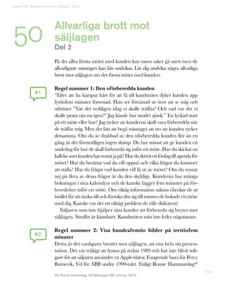 198
Allvarliga brott mot
säljlagen
Del 2
På det allra första mötet med kunden kan tusen saker gå snett men de
allvarligaste misstagen kan lätt undvikas. Lär dig undvika några allvarliga
brott mot säljlagen om det första mötet med kunden.
Regel nummer 1: Den oförberedda kunden
”Efter att ha kämpat hårt för att få till kundmötet dyker kunden upp
fyrtiofem minuter försenad. Han ser förvånad ut över att se mig och
utbrister ”Var det verkligen idag vi skulle träffas? Och vad var det vi
skulle prata om nu igen?” Jag kände hur modet sjönk.” En lyckad start
på ett möte eller hur? Jag tycker att kunderna skall vara förberedda när
de träffar mig. Men det lätt att begå misstaget att tro att kunden tycker
detsamma. Om du är drabbad av den oförberedda kunden fler än en
gång är det förmodligen ingen slump. Du har missat att ge kunden ett
underlag för hur de skall förbereda sig inför ert möte. Har du skickat en
kallelsesomkundenharsvaratjapå?Harduskrivitettförslagtillagenda för
mötet? Har du berättat vad du vill uppnå och vilka frågor du kommer
att ställa? Har du frågat vad kunden vill få ut av mötet? Om du svarar
nej på flera av dessa frågor är du den skyldige. Kunderna har många
bokningar i sina kalendrar och de kanske lägger fem minuter på för-
beredelser inför ert möte. Om viktig information saknas checkar de ut
istället för att tänka till och försöka dra sig till minnes de bokade ett möte
med dig. Kanske var det ett viktigt problem de ville diskutera!
Säljaren som inte hjälper sina kunder att förbereda sig bryter mot
säljlagen. Straffet är kännbart: Kundmöten som inte leder någonstans.
Regel nummer 2: Visa hundrafemtio bilder på trettiofem
minuter
Detta är det vanligaste brottet mot säljlagen, att visa hela sin presen-
tation. Det var tråkigt att lyssna på redan 1989 och har inte blivit roli-
gare för att säljaren använder en Apple-dator. Fungerade bara för Percy
Barnevik, Vd för ABB under 1990-talet. Enligt Ronne Hammarslag46
#1
#2
46. Ronne Hamerslag, VD Manergize AB, intervju, 2012.
Kapitel 50: Allveriga brott mot säljlagen. Del 2
50
 