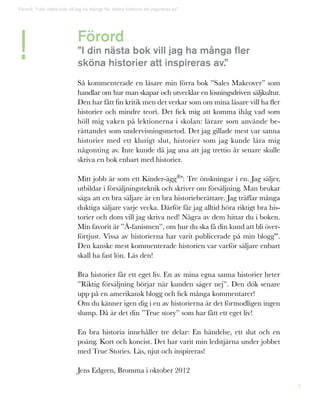 2
Förord
”I din nästa bok vill jag ha många fler
sköna historier att inspireras av.”
Så kommenterade en läsare min förra bok ”Sales Makeover” som
handlar om hur man skapar och utvecklar en lösningsdriven säljkultur.
Den har fått fin kritik men det verkar som om mina läsare vill ha fler
historier och mindre teori. Det fick mig att komma ihåg vad som
höll mig vaken på lektionerna i skolan: lärare som använde be-
rättandet som undervisningsmetod. Det jag gillade mest var sanna
historier med ett klurigt slut, historier som jag kunde lära mig
någonting av. Inte kunde då jag ana att jag trettio år senare skulle
skriva en bok enbart med historier.
Mitt jobb är som ett Kinder-ägg®*: Tre önskningar i en. Jag säljer,
utbildar i försäljningsteknik och skriver om försäljning. Man brukar
säga att en bra säljare är en bra historieberättare. Jag träffar många
duktiga säljare varje vecka. Därför får jag alltid höra riktigt bra his-
torier och dom vill jag skriva ned! Några av dem hittar du i boken.
Min favorit är ”Å-fanismen”, om hur du ska få din kund att bli över-
förtjust. Vissa av historierna har varit publicerade på min blogg**.
Den kanske mest kommenterade historien var varför säljare enbart
skall ha fast lön. Läs den!
Bra historier får ett eget liv. En av mina egna sanna historier heter
”Riktig försäljning börjar när kunden säger nej”. Den dök senare
upp på en amerikansk blogg och fick många kommentarer!
Om du känner igen dig i en av historierna är det förmodligen ingen
slump. Då är det din ”True story” som har fått ett eget liv!
En bra historia innehåller tre delar: En händelse, ett slut och en
poäng. Kort och koncist. Det har varit min ledstjärna under jobbet
med True Stories. Läs, njut och inspireras!
Jens Edgren, Bromma i oktober 2012
!
Förord: ”I din nästa bok vill jag ha många fler sköna historier att inspireras av.”
 