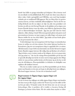 200
kunde han hålla en grupp människor på helspänn i flera timmar med
sin utvecklade overheadbildsteknik. Percy hade inte dator utan oftast en
sliten väska i läder sprängfylld med OH-film, som med hög hastighet
växlades på en traditionell OH-apparat. Det tar fokus från ert gemen-
samma intresse, att hitta värdefulla affärsmöjligheter. Vad är det för un-
derlig drivkraft som får oss säljare att vilja visa alla våra produkter och
berätta om allt om vårt företag? Kanske är det glädjen att ha någon som
lyssnar. Kanske känner man sig osäker utan bilderna. Jag kommer ihåg
vad en läkemedelssäljare berättade: ”Jag har just haft mitt livs bästa
säljmöte, vilken dialog vi hade! Eftersom jag hade glömt min pärm med
presentationen hemma var jag tvungen att ställa frågor och prata med
läkaren istället för att visa mina bilder.” Jag tänkte att han borde glöm-
ma sin presentation lite oftare…
Undersökningar visar att maxgränsen för hur länge en människa kan
lyssna är mellan sex och åtta minuter. Sen måste hjärnan bearbeta in-
formationen. Jag tror att maxgränsen idag är uppnådd efter en minut.
All information sveper förbi som fartvinden när du kör bil med ett öppet
fönster. Kunden tappar intresset, blir otålig, tittar på klockan och avbryter:
”Jag är ledsen, men vi måste runda av lite tidigare, det är ett annat möte
som jag måste ta.” Att visa för många Powerpointbilder på för kort tid
är speciellt allvarligt när du får ett möte med en högt uppsatt chef. Höga
chefer är vana att fatta snabba beslut och förväntar sig att du har en idé
som du vill diskutera. Powerpointbilder är definitivt ett dödspiller som
utplånar allt tänkbart intresse.
Om du ens tänker tanken på att visa Powerpointbilder på det första
mötet med kunden är du nära att begå ett allvarligt brott mot säljlagen.
Din kund tappar intresset. Är inte det ett kännbart straff?
Regel nummer 3: Öppna frågor, öppna frågor och
fler öppna frågor
Är det ett brott mot säljlagen att ställa öppna frågor, frågor som kunden
inte kan svara ja eller nej på, undrar du? Svaret är ja om du ställer är fler
än fem på raken. Vi kunder tycker för det första inte om att svara på
behovsfrågor. Har vi problem vill vi istället se kreativa förslag till
lösningar, ju fortare destu bättre. För det andra finns mycket av infor-
#3
Kapitel 50: Allveriga brott mot säljlagen. Del 2
 