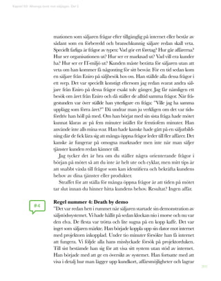 201
mationen som säljaren frågar efter tillgänglig på internet eller består av
sådant som en förberedd och branschkunnig säljare redan skall veta.
Speciellt farliga är frågor av typen: Vad gör ert företag? Hur går affärerna?
Hur ser organisationen ut? Hur ser er marknad ut? Vad vill era kunder
ha? Hur ser er IT-miljö ut? Kunden måste berätta för säljaren utan att
veta om han kommer få någonting för sitt besvär. För en tid sedan kom
en säljare från Eniro på säljbesök hos oss. Han ställde alla dessa frågor i
ett svep. Det var speciellt konstigt eftersom jag redan svarat andra säl-
jare från Eniro på dessa frågor exakt tolv gånger. Jag får nämligen ett
besök om året från Eniro och då ställer de alltid samma frågor. När frå-
gestunden var över ställde han ytterligare en fråga: ”Ville jag ha samma
upplägg som förra året?” Då undrar man ju verkligen om det var tids-
fördriv han höll på med. Om han börjat med sin sista fråga hade mötet
kunnat klaras av på fem minuter istället för femtiofem minuter. Han
använde inte alls mina svar. Han hade kanske hade gått på en säljutbild-
ning där de fick lära sig att många öppna frågor leder till fler affärer. Det
kanske är fungerar på omogna marknader men inte när man säljer
tjänster kunden redan känner till.
Jag tycker det är bra om du ställer några orienterande frågor i
början på mötet så att du inte är helt ute och cyklar, men mitt tips är
att snabbt växla till frågor som kan identifiera och bekräfta kundens
behov av dina tjänster eller produkter.
Straffet för att ställa för många öppna frågor är att tiden på mötet
tar slut innan du hinner hitta kundens behov. Resultat? Ingen affär.
Regel nummer 4: Death by demo
”Det var redan hett i rummet när säljaren startade sin demonstration av
säljstödssystemet. Vi hade hållit på sedan klockan nio i morse och nu var
den elva. De flesta var trötta och lite sugna på en kopp kaffe. Det var
inget som säljaren märkte. Han började koppla upp sin dator mot internet
med projektorn inkopplad. Under tio minuter försökte han få internet
att fungera. Vi följde alla hans misslyckade försök på projektorduken.
Till sist bestämde han sig för att visa sitt system utan stöd av internet.
Han började med att ge en översikt av systemet. Han fortsatte med att
visa i detalj hur man lägger upp kundkort, affärsmöjligheter och lagrar
#4
Kapitel 50: Allveriga brott mot säljlagen. Del 2
 