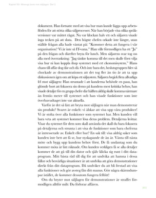 202
dokument. Han fortsatte med att visa hur man kunde lägga upp arbets-
flöden för att stötta olika säljprocesser. När han började visa olika språk-
versioner var måttet rågat. Nu var klockan halv ett och säljaren visade
inga tecken på att sluta. Den högste chefen orkade inte längre, utan
ställde frågan alla hade väntat på: ”Kommer detta att fungera i vår
organisation? Vi är inte så IT-vana.” Han ville förmodligen ha ett ”Ja”
på den frågan och därefter bryta för lunch. Men säljarens svar tog oss
alla med överraskning: ”Jag tänkte komma till det men skulle först vilja
visa hur ni kan koppla ihop systemet med ert ekonomisystem.” Hans
chans till affär dog där och då. Och inte bara det, beslutsgruppen blev så
chockade av demonstrationen att det tog fler än tio år att ta upp
diskussionen igen om att köpa ett säljsystem. Säljaren begick flera allvarliga
fel mot säljlagen: Han struntade i att kunderna behövde en paus, han
glömde bort att fokusera sin demo på kundens mest kritiska behov, han
visadedetaljerförengruppcheferdärhälftenaldrigskullekommanärmare
än femtio meter till systemet och han visade funktioner som inte
överhuvudtaget inte var aktuella.
Varför är det så lätt att bryta mot säljlagen när man demonstrerar
sin produkt? Svaret är enkelt: vi älskar att visa upp våra produkter!
Vi är stolta över alla funktioner som systemet har. Men kunden vill
bara veta att systemet kommer lösa deras problem. Detaljerna kvittar.
Visar du systemet för dem som skall använda det skall du bara fokusera
på detaljerna och strunta i att visa de funktioner som bara cheferna
är intresserade av. Enkelt eller hur? En sak till: visa aldrig saker som
kunden inte bett att få se, hur nyskapande de än är. Vänta till nästa
möte och bygg upp kundens behov först. De få undantag som du
kommer möta är lätt räknade. Om kunden verkligen få se alla detaljer
kommer de att gå till din dator och själv klicka sig runt i ditt data-
program. Mitt bästa råd till dig för att undvika att hamna i dessa
fällor och besvärliga situationer är att undvika att göra demonstrationer
direkt från ditt dataprogram. Då undviker du att bli frestad att visa
alla funktioner och gör avsteg fån ditt manus. Gör några skärmdum-
par istället, de kommer dessutom fungera felfritt!
Om du bryter mot säljlagen för demonstrationer är straffet för-
modligen alltför milt: Du förlorar affären.
Kapitel 50: Allveriga brott mot säljlagen. Del 2
 