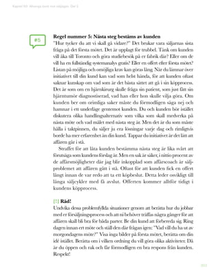 203
Regel nummer 5: Nästa steg bestäms av kunden
”Hur tycker du att vi skall gå vidare?” Det brukar vara säljarnas sista
fråga på det första mötet. Det är upplagt för trubbel. Tänk om kunden
vill åka till Toronto och göra studiebesök på er fabrik där? Eller om de
vill ha en fullständig systemanalys gratis? Eller en offert efter första mötet?
Listan på möjliga och omöjliga krav kan göras lång. När du lämnar över
initiativet till din kund kan vad som helst hända, för att kunden oftast
saknar kunskap om vad som är det bästa sättet att gå i sin köpprocess.
Det är som om en hjärnkirurg skulle fråga sin patient, som just fått sin
hjärntumör diagnostiserad, vad han eller hon skulle vilja göra. Om
kunden ber om orimliga saker måste du förmodligen säga nej och
hamnar i ett underläge gentemot kunden. Du och kunden bör istället
diskutera olika handlingsalternativ som vilka som skall medverka på
nästa möte och vad målet med nästa steg är. Men det är du som måste
hålla i taktpinnen, du säljer ju era lösningar varje dag och rimligtvis
borde ha mer erfarenhet än din kund. Tappar du initiativet är det lätt att
affären går i stå.
Straffet för att låta kunden bestämma nästa steg är lika svårt att
förutsäga som kundens förslag är. Men en sak är säker, i nittio procent av
de affärsmöjligheter där jag blir inkopplad som affärscoach är sälj-
problemet att affären gått i stå. Oftast för att kunden fick en offert
långt innan de var redo att ta ett köpbeslut. Detta leder osvikligt till
långa säljcykler med få avslut. Offerten kommer alltför tidigt i
kundens köpprocess.
[!] Råd!
Undvika dessa problemfyllda situationer genom att berätta hur du jobbar
med er försäljningsprocess och att ni behöver träffas några gånger för att
affären skall bli bra för båda parter. Be din kund att förbereda sig. Ring
dagen innan ert möte och ställ den där frågan igen: ”Vad vill du ha ut av
morgondagens möte?” Visa inga bilder på första mötet, berätta om din
idé istället. Berätta om i vilken ordning du vill göra olika aktiviteter. Då
är du öppen och rak och får förmodligen en bra respons från kunden.
Respekt!
#5
Kapitel 50: Allveriga brott mot säljlagen. Del 2
 